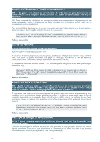 ALUGUEL DE AVIÃO PARA DESLOCAMENTO DO CONTRIBUINTE
514 — Os gastos com aluguel ou arrendamento de avião somente para deslocamento do
contribuinte visando à compra de animais, insumos etc., podem ser considerados como despesa
de custeio?
Não. Essas despesas são indedutíveis por não estarem diretamente relacionadas com a atividade rural, não
sendo necessárias, assim, à manutenção da fonte produtora dos rendimentos (imóvel rural), nem à
percepção do rendimento tributável.
Para a dedutibilidade das despesas devem ser observados alguns princípios, tais como: o da autorização, o
da consumação, o da correlação, o da efetividade, o da necessidade.
(Decreto nº 3.000, de 26 de março de 1999 – Regulamento do Imposto sobre a Renda –
RIR/1999, arts. 49 e 62; Instrução Normativa SRF nº 83, de 11 de outubro de 2001, art. 7º)
Retorno ao sumário
GASTOS COM AERONAVE
515 — Podem ser deduzidos os gastos com aeronaves?
Somente podem ser deduzidos os gastos com:
1 - aquisição de aeronaves próprias para uso agrícola, desde que a utilização seja exclusiva para a atividade
rural, bem assim os gastos realizados com peças de reposição, manutenção e uso da aeronave,
combustíveis, óleos lubrificantes, serviços de mecânico, salários do piloto etc.;
2 - aluguel das aeronaves descritas no item "1" ou a contratação de serviço com o uso delas (pulverização,
semeadura etc.).
(Decreto nº 3.000, de 26 de março de 1999 – Regulamento do Imposto sobre a Renda –
RIR/1999, art. 62, § 1º e § 2º, inciso III; Instrução Normativa SRF nº 83, de 11 de outubro de
2001, arts. 7º e 8º, inciso III)
Retorno ao sumário
ALUGUEL DESCONTADO DO EMPREGADO
516 — Qual é o valor que pode ser considerado como despesa de custeio quandoo proprietário
rural desconta do valor total devido ao empregado, que mora em casa situada dentro do imóvel
rural, um percentual a título de habitação por força de contrato de trabalho?
O proprietário rural pode considerar como despesa de custeio o valor total devido ao empregado e deve
considerar como rendimento de aluguel, sujeito ao carnê-leão e, também, ao ajuste anual, o valor a título de
habitação descontado do empregado. Esse entendimento é válido mesmo na hipótese de não haver
contrato de locação formalizado entre as partes, sendo suficiente, para esse efeito, a cláusula do contrato de
trabalho.
(Lei nº 4.506, de 30 de novembro de 1964, art. 21; Decreto nº 3.000, de 26 de março de 1999 –
Regulamento do Imposto sobre a Renda – RIR/1999, arts. 49 e 62; Instrução Normativa SRF nº
83, de 11 de outubro de 2001, art. 7º)
Retorno ao sumário
PRESTAÇÃO DE SERVIÇOS DA ATIVIDADE RURAL
517 — O que se considera prestação de serviços da atividade rural, para fins de dedução como
despesa de custeio?
Considera-se prestação de serviços da atividade rural, para fins de dedução como despesa de custeio,
aquela necessária à percepção dos rendimentos e à manutenção da fonte produtora e que contribui
normalmente para a realização da produção rural, como por exemplo:
213
 