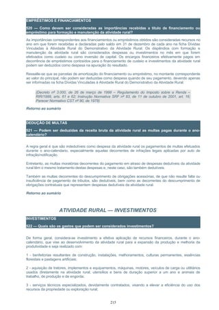 EMPRÉSTIMOS E FINANCIAMENTOS
520 — Como devem ser consideradas as importâncias recebidas a título de financiamento ou
empréstimo para formação e manutenção da atividade rural?
As importâncias correspondentes aos financiamentos ou empréstimos obtidos são consideradas recursos no
ano em que forem recebidas e declaradas pelo saldo em 31 de dezembro de cada ano na ficha Dívidas
Vinculadas à Atividade Rural do Demonstrativo da Atividade Rural. Os dispêndios com formação e
manutenção da atividade rural são considerados despesas ou investimentos no mês em que forem
efetivados como custeio ou como inversão de capital. Os encargos financeiros efetivamente pagos em
decorrência de empréstimos contraídos para o financiamento de custeio e investimentos da atividade rural
podem ser deduzidos como despesa na apuração do resultado.
Ressalte-se que as parcelas de amortização do financiamento ou empréstimo, no montante correspondente
ao valor do principal, não podem ser deduzidas como despesa quando de seu pagamento, devendo apenas
ser informadas na ficha Dívidas Vinculadas à Atividade Rural do Demonstrativo da Atividade Rural.
(Decreto nº 3.000, de 26 de março de 1999 – Regulamento do Imposto sobre a Renda –
RIR/1999, arts. 61 e 62; Instrução Normativa SRF nº 83, de 11 de outubro de 2001, art. 16;
Parecer Normativo CST nº 90, de 1978)
Retorno ao sumário
DEDUÇÃO DE MULTAS
521 — Podem ser deduzidas da receita bruta da atividade rural as multas pagas durante o ano-
calendário?
A regra geral é que são indedutíveis como despesa da atividade rural os pagamentos de multas efetuados
durante o ano-calendario, especialmente aquelas decorrentes de infrações legais aplicadas por auto de
infração/notificação.
Entretanto, as multas moratórias decorrentes do pagamento em atraso de despesas dedutíveis da atividade
rural têm o mesmo tratamento destas despesas e, neste caso, são também dedutíveis.
Também as multas decorrentes do descumprimento de obrigações acessórias, de que não resulte falta ou
insuficiência de pagamento de tributos, são dedutíveis, bem como as decorrentes do descumprimento de
obrigações contratuais que representem despesas dedutíveis da atividade rural.
Retorno ao sumário
ATIVIDADE RURAL — INVESTIMENTOS
INVESTIMENTOS
522 — Quais são os gastos que podem ser considerados investimentos?
De forma geral, considera-se investimento a efetiva aplicação de recursos financeiros, durante o ano-
calendário, que vise ao desenvolvimento da atividade rural para a expansão da produção e melhoria da
produtividade e seja realizado com:
1 - benfeitorias resultantes de construção, instalações, melhoramentos, culturas permanentes, essências
florestais e pastagens artificiais;
2 - aquisição de tratores, implementos e equipamentos, máquinas, motores, veículos de carga ou utilitários
usados diretamente na atividade rural, utensílios e bens de duração superior a um ano e animais de
trabalho, de produção e de engorda;
3 - serviços técnicos especializados, devidamente contratados, visando a elevar a eficiência do uso dos
recursos da propriedade ou exploração rural;
215
 