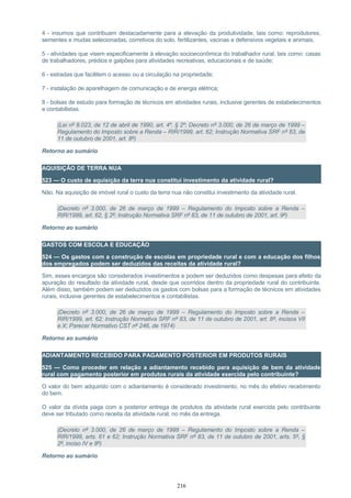 4 - insumos que contribuam destacadamente para a elevação da produtividade, tais como: reprodutores,
sementes e mudas selecionadas, corretivos do solo, fertilizantes, vacinas e defensivos vegetais e animais;
5 - atividades que visem especificamente à elevação socioeconômica do trabalhador rural, tais como: casas
de trabalhadores, prédios e galpões para atividades recreativas, educacionais e de saúde;
6 - estradas que facilitem o acesso ou a circulação na propriedade;
7 - instalação de aparelhagem de comunicação e de energia elétrica;
8 - bolsas de estudo para formação de técnicos em atividades rurais, inclusive gerentes de estabelecimentos
e contabilistas.
(Lei nº 8.023, de 12 de abril de 1990, art. 4º, § 2º; Decreto nº 3.000, de 26 de março de 1999 –
Regulamento do Imposto sobre a Renda – RIR/1999, art. 62; Instrução Normativa SRF nº 83, de
11 de outubro de 2001, art. 8º)
Retorno ao sumário
AQUISIÇÃO DE TERRA NUA
523 — O custo de aquisição da terra nua constitui investimento da atividade rural?
Não. Na aquisição de imóvel rural o custo da terra nua não constitui investimento da atividade rural.
(Decreto nº 3.000, de 26 de março de 1999 – Regulamento do Imposto sobre a Renda –
RIR/1999, art. 62, § 2º; Instrução Normativa SRF nº 83, de 11 de outubro de 2001, art. 9º)
Retorno ao sumário
GASTOS COM ESCOLA E EDUCAÇÃO
524 — Os gastos com a construção de escolas em propriedade rural e com a educação dos filhos
dos empregados podem ser deduzidos das receitas da atividade rural?
Sim, esses encargos são considerados investimentos e podem ser deduzidos como despesas para efeito da
apuração do resultado da atividade rural, desde que ocorridos dentro da propriedade rural do contribuinte.
Além disso, também podem ser deduzidos os gastos com bolsas para a formação de técnicos em atividades
rurais, inclusive gerentes de estabelecimentos e contabilistas.
(Decreto nº 3.000, de 26 de março de 1999 – Regulamento do Imposto sobre a Renda –
RIR/1999, art. 62; Instrução Normativa SRF nº 83, de 11 de outubro de 2001, art. 8º, incisos VII
e X; Parecer Normativo CST nº 246, de 1974)
Retorno ao sumário
ADIANTAMENTO RECEBIDO PARA PAGAMENTO POSTERIOR EM PRODUTOS RURAIS
525 — Como proceder em relação a adiantamento recebido para aquisição de bem da atividade
rural com pagamento posterior em produtos rurais da atividade exercida pelo contribuinte?
O valor do bem adquirido com o adiantamento é considerado investimento, no mês do efetivo recebimento
do bem.
O valor da dívida paga com a posterior entrega de produtos da atividade rural exercida pelo contribuinte
deve ser tributado como receita da atividade rural, no mês da entrega.
(Decreto nº 3.000, de 26 de março de 1999 – Regulamento do Imposto sobre a Renda –
RIR/1999, arts. 61 e 62; Instrução Normativa SRF nº 83, de 11 de outubro de 2001, arts. 5º, §
2º, inciso IV e 8º)
Retorno ao sumário
216
 