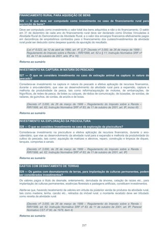 FINANCIAMENTO RURAL PARA AQUISIÇÃO DE BENS
526 — O que deve ser computado como investimento no caso de financiamento rural para
aquisição de bens?
Deve ser computado como investimento o valor total dos bens adquiridos e não o do financiamento. O saldo
em 31 de dezembro de cada ano do financiamento rural deve ser declarado como Dívidas Vinculadas à
Atividade Rural do Demonstrativo da Atividade Rural, e o valor dos encargos financeiros efetivamente pagos
em decorrência de empréstimos contraídos para o financiamento dos custeio/investimentos da atividade
rural pode ser deduzido como despesa quando da apuração do resultado.
(Lei nº 8.023, de 12 de abril de 1990, art. 4º, § 2º; Decreto nº 3.000, de 26 de março de 1999 –
Regulamento do Imposto sobre a Renda – RIR/1999, art. 62 e § 11; Instrução Normativa SRF nº
83, de 11 de outubro de 2001, arts. 8º e 16)
Retorno ao sumário
INVESTIMENTO NA CAPTURA IN NATURA DO PESCADO
527 — O que se considera investimento no caso de extração animal na captura in natura do
pescado?
Considera-se investimento na captura in natura do pescado a efetiva aplicação de recursos financeiros,
durante o ano-calendário, que vise ao desenvolvimento da atividade rural para a expansão, captura e
melhoria da produtividade da pesca, tais como reforma/aquisição de motores, de embarcações, de
frigoríficos, de redes de pesca, de botes ou caíques, de rádios de comunicação, de bússolas, de sondas, de
radares, de guinchos, de cordas, de anzóis e de boias.
(Decreto nº 3.000, de 26 de março de 1999 – Regulamento do Imposto sobre a Renda –
RIR/1999, art. 62; Instrução Normativa SRF nº 83, de 11 de outubro de 2001, art. 8º, inciso III)
Retorno ao sumário
INVESTIMENTO NA EXPLORAÇÃO DA PISCICULTURA
528 — O que se considera investimento no caso da exploração da piscicultura?
Considera-se investimento na piscicultura a efetiva aplicação de recursos financeiros, durante o ano-
calendário, que vise ao desenvolvimento da atividade rural para a expansão e melhoria da produtividade do
cultivo do pescado, tais como: aquisição de matrizes e alevinos, reparo, construção e limpeza de diques,
tanques, comportas e canais.
(Decreto nº 3.000, de 26 de março de 1999 – Regulamento do Imposto sobre a Renda –
RIR/1999, art. 62; Instrução Normativa SRF nº 83, de 11 de outubro de 2001, art. 8º)
Retorno ao sumário
GASTOS COM DESMATAMENTO DE TERRAS
529 — Os gastos com desmatamento de terras, para implantação de culturas permanentes, podem
ser considerados investimentos?
Os valores pagos a título de desmate, enleiramento, derrubada de árvores, catação de raízes etc., para
implantação de culturas permanentes, essências florestais e pastagens artificiais, constituem investimentos.
Alerte-se que, havendo recebimento de valores em virtude da posterior venda de produtos da atividade rural,
tais como madeira, lenha, carvão etc., retirados do imóvel rural, o montante recebido deve ser tributado
como receita da atividade rural.
(Decreto nº 3.000, de 26 de março de 1999 – Regulamento do Imposto sobre a Renda –
RIR/1999, art. 62; Instrução Normativa SRF nº 83, de 11 de outubro de 2001, art. 8º; Parecer
Normativo CST nº 90, de 1978, item 4)
Retorno ao sumário
217
 