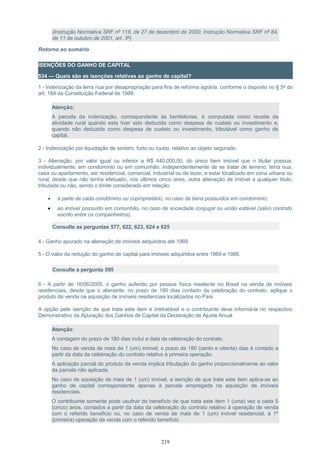(Instrução Normativa SRF nº 118, de 27 de dezembro de 2000; Instrução Normativa SRF nº 84,
de 11 de outubro de 2001, art. 3º)
Retorno ao sumário
ISENÇÕES DO GANHO DE CAPITAL
534 — Quais são as isenções relativas ao ganho de capital?
1 - Indenização da terra nua por desapropriação para fins de reforma agrária, conforme o disposto no § 5º do
art. 184 da Constituição Federal de 1988.
Atenção:
A parcela da indenização, correspondente às benfeitorias, é computada como receita da
atividade rural quando esta tiver sido deduzida como despesa de custeio ou investimento e,
quando não deduzida como despesa de custeio ou investimento, tributável como ganho de
capital.
2 - Indenização por liquidação de sinistro, furto ou roubo, relativo ao objeto segurado.
3 - Alienação, por valor igual ou inferior a R$ 440.000,00, do único bem imóvel que o titular possua,
individualmente, em condomínio ou em comunhão, independentemente de se tratar de terreno, terra nua,
casa ou apartamento, ser residencial, comercial, industrial ou de lazer, e estar localizado em zona urbana ou
rural, desde que não tenha efetuado, nos últimos cinco anos, outra alienação de imóvel a qualquer título,
tributada ou não, sendo o limite considerado em relação:
• à parte de cada condômino ou coproprietário, no caso de bens possuídos em condomínio;
• ao imóvel possuído em comunhão, no caso de sociedade conjugal ou união estável (salvo contrato
escrito entre os companheiros).
Consulte as perguntas 577, 622, 623, 624 e 625
4 - Ganho apurado na alienação de imóveis adquiridos até 1969.
5 - O valor da redução do ganho de capital para imóveis adquiridos entre 1969 e 1988.
Consulte a pergunta 595
6 - A partir de 16/06/2005, o ganho auferido por pessoa física residente no Brasil na venda de imóveis
residenciais, desde que o alienante, no prazo de 180 dias contado da celebração do contrato, aplique o
produto da venda na aquisição de imóveis residenciais localizados no País.
A opção pela isenção de que trata este item é irretratável e o contribuinte deve informá-la no respectivo
Demonstrativo da Apuração dos Ganhos de Capital da Declaração de Ajuste Anual.
Atenção:
A contagem do prazo de 180 dias inclui a data da celebração do contrato.
No caso de venda de mais de 1 (um) imóvel, o prazo de 180 (cento e oitenta) dias é contado a
partir da data da celebração do contrato relativo à primeira operação.
A aplicação parcial do produto da venda implica tributação do ganho proporcionalmente ao valor
da parcela não aplicada.
No caso de aquisição de mais de 1 (um) imóvel, a isenção de que trata este item aplica-se ao
ganho de capital correspondente apenas à parcela empregada na aquisição de imóveis
residenciais.
O contribuinte somente pode usufruir do benefício de que trata este item 1 (uma) vez a cada 5
(cinco) anos, contados a partir da data da celebração do contrato relativo à operação de venda
com o referido benefício ou, no caso de venda de mais de 1 (um) imóvel residencial, à 1ª
(primeira) operação de venda com o referido benefício.
219
 