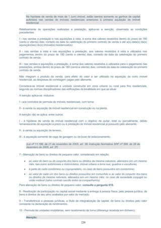 Na hipótese de venda de mais de 1 (um) imóvel, estão isentos somente os ganhos de capital
auferidos nas vendas de imóveis residenciais anteriores à primeira aquisição de imóvel
residencial.
Relativamente às operações realizadas a prestação, aplica-se a isenção, observada as condições
precedentes:
I - nas vendas a prestação e nas aquisições à vista, à soma dos valores recebidos dentro do prazo de 180
(cento e oitenta) dias, contado da data da celebração do primeiro contrato de venda e até a(s) data(s) da(s)
aquisição(ões) do(s) imóvel(is) residencial(is);
II - nas vendas à vista e nas aquisições a prestação, aos valores recebidos à vista e utilizados nos
pagamentos dentro do prazo de 180 (cento e oitenta) dias, contado da data da celebração do primeiro
contrato de venda;
III - nas vendas e aquisições a prestação, à soma dos valores recebidos e utilizados para o pagamento das
prestações, ambos dentro do prazo de 180 (cento e oitenta) dias, contado da data da celebração do primeiro
contrato de venda.
Não integram o produto da venda, para efeito do valor a ser utilizado na aquisição de outro imóvel
residencial, as despesas de corretagem pagas pelo alienante.
Considera-se imóvel residencial a unidade construída em zona urbana ou rural para fins residenciais,
segundo as normas disciplinadoras das edificações da localidade em que se situar.
A isenção aplica-se, inclusive:
I - aos contratos de permuta de imóveis residenciais, com torna;
II - à venda ou aquisição de imóvel residencial em construção ou na planta.
A isenção não se aplica, entre outros:
I - à hipótese de venda de imóvel residencial com o objetivo de quitar, total ou parcialmente, débito
remanescente de aquisição a prazo ou à prestação de imóvel residencial já possuído pelo alienante;
II - à venda ou aquisição de terreno;
III - à aquisição somente de vaga de garagem ou de boxe de estacionamento.
(Lei nº 11.196, de 21 de novembro de 2005, art. 39; Instrução Normativa SRF nº 599, de 28 de
dezembro de 2005, art. 2º)
7 - Alienação de bens ou direitos de pequeno valor, considerado em relação:
• ao valor do bem ou do conjunto dos bens ou direitos da mesma natureza, alienados em um mesmo
mês, tais como automóveis e motocicletas, imóvel urbano e terra nua, quadros e esculturas;
• à parte de cada condômino ou coproprietário, no caso de bens possuídos em condomínio;
• ao valor de cada um dos bens ou direitos possuídos em comunhão e ao valor do conjunto dos bens
ou direitos da mesma natureza, alienados em um mesmo mês, no caso de sociedade conjugal ou
união estável (salvo contrato escrito entre os companheiros).
Para alienação de bens ou direitos de pequeno valor, consulte a pergunta 619.
8 - Restituição de participação no capital social mediante a entrega à pessoa física, pela pessoa jurídica, de
bens e direitos de seu ativo avaliados por valor de mercado.
9 - Transferência a pessoas jurídicas, a título de integralização de capital, de bens ou direitos pelo valor
constante na declaração de rendimentos.
10 - Permuta de unidades imobiliárias, sem recebimento de torna (diferença recebida em dinheiro).
Atenção:
220
 