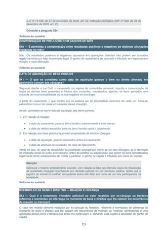 (Lei nº 11.196, de 21 de novembro de 2005, art. 39; Instrução Normativa SRF nº 599, de 28 de
dezembro de 2005, art. 2º)
Consulte a pergunta 534
Retorno ao sumário
COMPENSAÇÃO DE PREJUÍZOS COM GANHOS NO MÊS
540 — É permitida a compensação entre resultados positivos e negativos de distintas alienações
realizadas no mês?
Não. Os resultados positivos e negativos apurados em operações distintas não podem ser somados
algebricamente por falta de previsão legal. O ganho de capital deve ser apurado e tributado em separado em
relação a cada alienação.
Retorno ao sumário
DATA DE AQUISIÇÃO DE BENS COMUNS
541 — O que se considera como data de aquisição quando o bem ou direito alienado era
patrimônio comum dos cônjuges?
Segundo dispõe a Lei Civil, o casamento no regime de comunhão universal, importa a comunicação de
todos os demais bens presentes e futuros dos consortes, ressalvados, apenas, os bens gravados com
cláusula de incomunicabilidade ou os sub-rogados em seu lugar.
A partir do casamento, o que dantes era ou poderia ser de propriedade exclusiva de cada um, torna-se
patrimônio comum do casal em metades ideais (meação).
Assim, considera-se como data de aquisição dos bens comuns:
1 - Em relação à meação:
• a data do casamento, para os bens havidos anteriormente a este evento;
• a data da efetiva aquisição, para os bens havidos após o casamento.
2 - Em relação aos bens próprios que eram propriedade de um dos cônjuges:
• a data da aquisição, quando adquiridos antes do casamento;
• a data da abertura da sucessão, no caso de falecimento.
Alerte-se que, no caso de dissolução da sociedade conjugal por morte de um dos cônjuges, se a alienação
for efetuada ainda no curso do inventário, antes da partilha ou adjudicação, por serem os bens considerados
legalmente como componentes do monte a partilhar, o ganho de capital é tributado em nome do espólio.
Atenção:
Aplica-se o mesmo entendimento exposto, com relação à data, nos demais casos de dissolução
de sociedade conjugal reconhecida por decisão judicial, ou por escritura pública, ainda que o
registro do imóvel no cartório competente tenha sido feito em nome de um dos participantes da
sociedade.
Retorno ao sumário
REEMBOLSO DE BENS E DIREITOS — MEAÇÃO E HERANÇA
542 — Qual é o tratamento tributário aplicável ao valor recebido por ex-cônjuge ou herdeiro
referente a reembolso de diferença no montante de bens e direitos que lhe cabiam em decorrência
da meação ou herança?
O valor em moeda corrente recebido por ex-cônjuge ou herdeiro, referente a reembolso de diferença do
montante de bens e direitos que lhe cabiam em decorrência da meação ou herança, corresponde a uma
alienação destes bens e direitos que antes lhe pertenciam e, portanto, está sujeito à apuração do ganho de
capital.
223
 