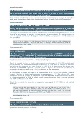 Retorno ao sumário
BEM ORIGINARIAMENTE POSSUÍDO EM USUFRUTO E DEPOIS EM PROPRIEDADE PLENA
546 — O que se considera como data e valor de aquisição de bem ou direito originariamente
possuído em usufruto e posteriormente em propriedade plena?
Nesta hipótese, consideram-se a data e o valor constantes no documento de aquisição da propriedade
plena, sendo irrelevante que o adquirente já possuísse o usufruto do bem ou direito objeto da aquisição.
Retorno ao sumário
REVOGAÇÃO DA DOAÇÃO EM ADIANTAMENTO DA LEGÍTIMA
547 — O que se considera como data e valor de aquisição quando ocorre alienação de imóvel que
havia sido doado em adiantamento da legítima e posteriormente revogada essa doação?
A revogação de doação de imóvel ou qualquer outro bem como adiantamento da legítima assinala a data de
aquisição do bem por parte do doador e a de alienação por parte do donatário, para fins de apuração do
ganho de capital. O valor da alienação é aquele da transmissão. Na ausência desse, o valor de mercado na
data da operação.
(Lei nº 7.713, de 1988, art. 3º, § 3º; Decreto nº 3.000, de 26 de março de 1999 – Regulamento
do Imposto sobre a Renda – RIR/1999, art. 117, § 4º; Instrução Normativa SRF nº 84, de 11 de
outubro de 2001, arts. 3º e 21)
Retorno ao sumário
CUSTO DE AQUISIÇÃO
548 — Qual é o custo de aquisição de bens ou direitos adquiridos até 31/12/1991 e os adquiridos
entre 01/01/1992 a 31/12/1995, no caso de contribuinte desobrigado de apresentar a declaração dos
exercícios de 1992, ano-calendário de 1991, e seguintes?
Considera-se custo dos bens ou direitos o valor de aquisição expresso em reais.
O custo de aquisição dos bens ou direitos adquiridos ou as parcelas pagas até 31/12/1991, avaliados pelo
valor de mercado para essa data e informados na Declaração de Ajuste Anual do exercício de 1992, ano-
calendário de 1991, de acordo com o art. 96 da Lei nº 8.383, de 30 de dezembro de 1991, é esse valor,
atualizado até 01/01/1996. Aplica-se o disposto acima na hipótese de contribuinte desobrigado de
apresentar a declaração do exercício de 1992, ano-calendário de 1991, e seguintes.
No caso de bens ou direitos adquiridos ou de parcelas pagas até 31/12/1991, não avaliados a valor de
mercado, e dos bens ou direitos adquiridos ou das parcelas pagas entre 01/01/1992 e 31/12/1995, o custo
corresponde ao valor de aquisição ou das parcelas pagas até 31/12/1995, atualizado mediante a utilização
da Tabela de Atualização do Custo de Bens e Direitos, constante no Anexo Único à Instrução Normativa
SRF nº 84, de 11 de outubro de 2001.
O custo dos bens ou direitos adquiridos ou das parcelas pagas a partir de 01/01/1996 não está sujeito à
atualização.
(Lei nº 8.383, de 1991, art. 96 e §§ 5º, 8º e 9º; Lei nº 8.383, de 1991, art. 96, § 4º, e Lei nº 8.981,
de 1995, art. 22, inciso I; Lei nº 9.249, de 1995, arts. 17 e 30; Decreto nº 3.000, de 26 de março
de 1999 – Regulamento do Imposto sobre a Renda – RIR/1999, arts. 125 e 128; Instrução
Normativa SRF nº 84, de 11 de outubro de 2001, arts. 5º a 9º)
Consulte a pergunta 610
Retorno ao sumário
CESSÃO DO EXERCÍCIO DO USUFRUTO
549 — Qual é o tratamento tributário no caso de cessão do exercício do usufruto?
Ocorrendo a cessão do exercício do usufruto:
225
 