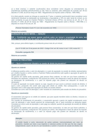 a) a título oneroso, o cedente (usufrutuário) deve considerar como aluguéis ou arrendamento as
importâncias recebidas periodicamente ou não, fixas ou variáveis, pela celebração do contrato (art. 49 do
Decreto nº 3.000, de 26 de março de 1999 – Regulamento do Imposto sobre a Renda – RIR/1999);
b) a título gratuito, exceto ao cônjuge ou parente de 1º grau, o cedente (usufrutuário) deve considerar como
rendimento tributável na declaração de rendimentos o equivalente a 10% do valor venal do imóvel, ou do
valor constante na guia do Imposto Predial e Territorial Urbano (IPTU), nos termos do art. 49, § 1º, do
Decreto nº 3.000, de 26 de março de 1999 – Regulamento do Imposto sobre a Renda – RIR/1999, e o
disposto no inciso IX do seu art. 39.
(Parecer Normativo Cosit nº 4, de 3 de novembro de 1995)
Retorno ao sumário
ALIENAÇÃO DE ÚNICO IMÓVEL — ISENÇÃO
550 — Contribuinte que possui apenas usufruto sobre um imóvel e propriedade de outro, tem
direito a isenção de ganho de capital se alienar o imóvel do qual tem propriedade?
Não, porque, para efeitos legais, o contribuinte possui mais de um imóvel.
(Lei nº 10.406, de 10 de janeiro de 2002 - Código Civil, art. 80, inciso I e art. 1.225, inciso IV)
Consulte a pergunta 534
Retorno ao sumário
CESSÃO DE PRECATÓRIO
551 — Qual é o tratamento tributário na cessão de direito de precatório?
Quanto ao cedente:
A diferença positiva entre o valor de alienação e o custo de aquisição na cessão de direitos representados
por créditos líquidos e certos contra a Fazenda Pública (precatórios) está sujeita à apuração do ganho de
capital, pelo cedente.
Os ganhos de capital serão apurados, pela pessoa física cedente, no mês em que forem auferidos, e
tributados em separado, à alíquota de 15% (quinze por cento), não integrando a base de cálculo do imposto
na declaração de rendimentos, e o valor do imposto pago não poderá ser deduzido do devido na
declaração.
O custo de aquisição na cessão original, ou seja, naquela em que ocorre a primeira cessão de direitos, é
igual a zero, porquanto não existe valor pago pelo direito ao crédito. Nas subsequentes, o custo de
aquisição será o valor pago pela aquisição do direito na cessão anterior.
Considera-se como valor de alienação o valor recebido do cessionário pela cessão de direitos do precatório.
Quanto ao cessionário:
O cessionário sub-roga-se no crédito do cedente, que para aquele transfere todos os direitos, inclusive os
acessórios do crédito.
Por ocasião do recebimento do precatório, o cessionário apurará o ganho de capital considerando como
valor de alienação o valor líquido passível de compensação, isto é, após excluídas as deduções legais.
Considera-se como custo de aquisição o valor pago ao cedente, quando da aquisição da cessão de direitos
do precatório.
Os ganhos de capital serão apurados, pela pessoa física cessionária, no mês em que forem auferidos, e
tributados em separado, à alíquota de 15% (quinze por cento), não integrando a base de cálculo do imposto
na declaração de rendimentos, e o valor do imposto pago não poderá ser deduzido do devido na
declaração.
Atenção:
O crédito líquido e certo, decorrente de ações judiciais, instrumentalizado por meio de
precatório, mantém por toda a sua trajetória a natureza jurídica do fato que lhe deu origem,
independendo, assim, de ele vir a ser transferido a outrem. O acordo de cessão de direitos não
226
 