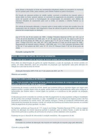 pode afastar a tributação na fonte dos rendimentos tributáveis relativo ao precatório no momento
em for quitado pela União, pelos estados, pelo Distrito Federal ou pelos municípios.
Em função da natureza jurídica do crédito cedido, ocorrerá a incidência de imposto sobre a
renda retido na fonte, quando cabível, no momento do pagamento do precatório, considerado
como tal quando ocorrer a homologação da compensação do precatório com débitos de
natureza tributária do cessionário para com a União, os estados, o Distrito Federal ou os
municípios.
Em virtude da transação efetuada, o imposto sobre a renda retido na fonte não constitui ônus do
cessionário nem do cedente, não integrando a base de cálculo do ganho de capital e não sendo
passível de compensação ou dedução.
(Lei nº 5.172, de 25 de outubro de 1966 – Código Tributário Nacional (CTN), art. 123; Lei nº
7.713, de 22 de dezembro de 1988, arts. 1º, 2º, 3º, caput e §§ 2º a 4º, 16, caput e § 4º; Lei nº
8.981, de 20 de janeiro de 1995, art. 21, caput e §§ 1º e 2º; Lei nº 10.406, de 10 de janeiro de
2002 - Código Civil (CC), arts. 286, 287, 347 e 348; Decreto nº 3.000, de 26 de março de 1999 –
Regulamento do Imposto sobre a Renda – RIR/1999, arts. 117 e 129; Instrução Normativa SRF
nº 84, de 11 de outubro de 2001, arts. 2º, 3º, 18 e 27; Parecer Cosit nº 26, de 29 de junho de
2000).
Consulte a pergunta 534
IMÓVEL VENDIDO EM PARTES, EM DATAS DIFERENTES
552 — Como apurar o custo de aquisição de imóvel vendido em partes, em datas diferentes?
Para efeito de determinação do ganho de capital tributável, o custo de aquisição de imóvel vendido em
partes, em datas diferentes, deve ser computado na proporção que representar cada parte alienada em
relação ao custo total da área do imóvel.
(Instrução Normativa SRF nº 84, de 11 de outubro de 2001, art. 7º)
Retorno ao sumário
CONTRATO COM CLÁUSULA DE RESCISÃO
553 — Como proceder na hipótese de haver cláusula de promessa de compra e venda prevendo a
rescisão do contrato por falta de pagamento?
A promessa de compra e venda de imóvel, desde que contenha todos os requisitos legais que regem este
negócio jurídico, constitui direito entre as partes, sendo instrumento suficientemente válido para configurar a
transmissão dos direitos sobre o imóvel objeto do contrato e a ocorrência do fato gerador da obrigação
tributária.
A cláusula que prevê a rescisão do contrato por falta de pagamento do preço ajustado configura modalidade
de ato jurídico sob condição resolutória, ou seja, modalidade em que a eficácia do negócio jurídico não fica
pendente da ocorrência do evento futuro. Ela apenas extingue o direito já constituído anteriormente pelo
instrumento de promessa de compra e venda, em virtude da ocorrência do evento futuro previsto no contrato
(falta de pagamento do preço ajustado, no caso).
Na hipótese, portanto, por força do art. 117, inciso II, do Código Tributário Nacional (CTN), o ato ou negócio
jurídico de alienação do imóvel reputa-se perfeito e acabado, para os efeitos fiscais, a partir da data do
instrumento particular ou público de promessa de compra e venda celebrado entre as partes.
Esclareça-se que a cláusula de retrovenda é condição resolutória, não suspensiva do ato.
Atenção:
A rescisão do contrato de alienação não importa em restituição do imposto pago pelo alienante.
Consulte a pergunta 554
227
 
