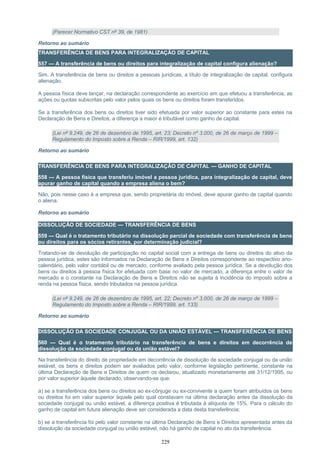 (Parecer Normativo CST nº 39, de 1981)
Retorno ao sumário
TRANSFERÊNCIA DE BENS PARA INTEGRALIZAÇÃO DE CAPITAL
557 — A transferência de bens ou direitos para integralização de capital configura alienação?
Sim. A transferência de bens ou direitos a pessoas jurídicas, a título de integralização de capital, configura
alienação.
A pessoa física deve lançar, na declaração correspondente ao exercício em que efetuou a transferência, as
ações ou quotas subscritas pelo valor pelos quais os bens ou direitos foram transferidos.
Se a transferência dos bens ou direitos tiver sido efetuada por valor superior ao constante para estes na
Declaração de Bens e Direitos, a diferença a maior é tributável como ganho de capital.
(Lei nº 9.249, de 26 de dezembro de 1995, art. 23; Decreto nº 3.000, de 26 de março de 1999 –
Regulamento do Imposto sobre a Renda – RIR/1999, art. 132)
Retorno ao sumário
TRANSFERÊNCIA DE BENS PARA INTEGRALIZAÇÃO DE CAPITAL — GANHO DE CAPITAL
558 — A pessoa física que transferiu imóvel a pessoa jurídica, para integralização de capital, deve
apurar ganho de capital quando a empresa aliena o bem?
Não, pois nesse caso é a empresa que, sendo proprietária do imóvel, deve apurar ganho de capital quando
o aliena.
Retorno ao sumário
DISSOLUÇÃO DE SOCIEDADE — TRANSFERÊNCIA DE BENS
559 — Qual é o tratamento tributário na dissolução parcial de sociedade com transferência de bens
ou direitos para os sócios retirantes, por determinação judicial?
Tratando-se de devolução de participação no capital social com a entrega de bens ou direitos do ativo da
pessoa jurídica, estes são informados na Declaração de Bens e Direitos correspondente ao respectivo ano-
calendário, pelo valor contábil ou de mercado, conforme avaliado pela pessoa jurídica. Se a devolução dos
bens ou direitos à pessoa física for efetuada com base no valor de mercado, a diferença entre o valor de
mercado e o constante na Declaração de Bens e Direitos não se sujeita à incidência do imposto sobre a
renda na pessoa física, sendo tributados na pessoa jurídica.
(Lei nº 9.249, de 26 de dezembro de 1995, art. 22; Decreto nº 3.000, de 26 de março de 1999 –
Regulamento do Imposto sobre a Renda – RIR/1999, art. 133)
Retorno ao sumário
DISSOLUÇÃO DA SOCIEDADE CONJUGAL OU DA UNIÃO ESTÁVEL — TRANSFERÊNCIA DE BENS
560 — Qual é o tratamento tributário na transferência de bens e direitos em decorrência de
dissolução da sociedade conjugal ou da união estável?
Na transferência do direito de propriedade em decorrência de dissolução de sociedade conjugal ou da união
estável, os bens e direitos podem ser avaliados pelo valor, conforme legislação pertinente, constante na
última Declaração de Bens e Direitos de quem os declarou, atualizado monetariamente até 31/12/1995, ou
por valor superior àquele declarado, observando-se que:
a) se a transferência dos bens ou direitos ao ex-cônjuge ou ex-convivente a quem foram atribuídos os bens
ou direitos foi em valor superior àquele pelo qual constavam na última declaração antes da dissolução da
sociedade conjugal ou união estável, a diferença positiva é tributada à alíquota de 15%. Para o cálculo do
ganho de capital em futura alienação deve ser considerada a data desta transferência;
b) se a transferência foi pelo valor constante na última Declaração de Bens e Direitos apresentada antes da
dissolução da sociedade conjugal ou união estável, não há ganho de capital no ato da transferência.
229
 