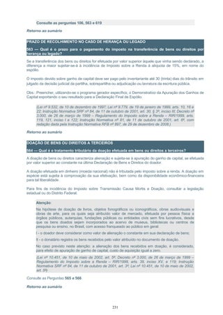 Consulte as perguntas 106, 563 e 619
Retorno ao sumário
PRAZO DE RECOLHIMENTO NO CASO DE HERANÇA OU LEGADO
563 — Qual é o prazo para o pagamento do imposto na transferência de bens ou direitos por
herança ou legado?
Se a transferência dos bens ou direitos for efetuada por valor superior àquele que vinha sendo declarado, a
diferença a maior sujeitar-se-á à incidência de Imposto sobre a Renda à alíquota de 15%, em nome do
espólio.
O imposto devido sobre ganho de capital deve ser pago pelo inventariante até 30 (trinta) dias do trânsito em
julgado da decisão judicial da partilha, sobrepartilha ou adjudicação ou lavratura da escritura pública.
Obs.: Preencher, utilizando-se o programa gerador específico, o Demonstrativo da Apuração dos Ganhos de
Capital exportando o seu resultado para a Declaração Final de Espólio.
(Lei nº 9.532, de 10 de dezembro de 1997; Lei nº 9.779, de 19 de janeiro de 1999, arts. 10, 16 e
22; Instrução Normativa SRF nº 84, de 11 de outubro de 2001, art. 30, § 3º, inciso III; Decreto nº
3.000, de 26 de março de 1999 – Regulamento do Imposto sobre a Renda – RIR/1999, arts.
119, 121, inciso I e 122; Instrução Normativa nº 81, de 11 de outubro de 2001, art. 6º, com
redação dada pela Instrução Normativa RFB nº 897, de 29 de dezembro de 2008.)
Retorno ao sumário
DOAÇÃO DE BENS OU DIREITOS A TERCEIROS
564 — Qual é o tratamento tributário da doação efetuada em bens ou direitos a terceiros?
A doação de bens ou direitos caracteriza alienação e sujeita-se à apuração do ganho de capital, se efetuada
por valor superior ao constante na última Declaração de Bens e Direitos do doador.
A doação efetuada em dinheiro (moeda nacional) não é tributada pelo imposto sobre a renda. A doação em
espécie está sujeita à comprovação da sua efetivação, bem como da disponibilidade econômico-financeira
para tal liberalidade.
Para fins de incidência do Imposto sobre Transmissão Causa Mortis e Doação, consultar a legislação
estadual ou do Distrito Federal.
Atenção:
Na hipótese de doação de livros, objetos fonográficos ou iconográficos, obras audiovisuais e
obras de arte, para os quais seja atribuído valor de mercado, efetuada por pessoa física a
órgãos públicos, autarquias, fundações públicas ou entidades civis sem fins lucrativos, desde
que os bens doados sejam incorporados ao acervo de museus, bibliotecas ou centros de
pesquisa ou ensino, no Brasil, com acesso franqueado ao público em geral:
I - o doador deve considerar como valor de alienação o constante em sua declaração de bens;
II - o donatário registra os bens recebidos pelo valor atribuído no documento de doação.
No caso previsto neste atenção: a alienação dos bens recebidos em doação, é considerado,
para efeito de apuração de ganho de capital, custo de aquisição igual a zero.
(Lei nº 10.451, de 10 de maio de 2002, art. 5º; Decreto nº 3.000, de 26 de março de 1999 –
Regulamento do Imposto sobre a Renda – RIR/1999, arts. 39, inciso XV, e 119; Instrução
Normativa SRF nº 84, de 11 de outubro de 2001, art. 3º; Lei nº 10.451, de 10 de maio de 2002,
art. 5º)
Consulte as Perguntas 565 e 566
Retorno ao sumário
231
 