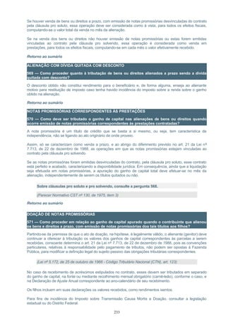 Se houver venda de bens ou direitos a prazo, com emissão de notas promissórias desvinculadas do contrato
pela cláusula pro soluto, essa operação deve ser considerada como à vista, para todos os efeitos fiscais,
computando-se o valor total da venda no mês da alienação.
Se na venda dos bens ou direitos não houver emissão de notas promissórias ou estas forem emitidas
vinculadas ao contrato pela cláusula pro solvendo, essa operação é considerada como venda em
prestações, para todos os efeitos fiscais, computando-se em cada mês o valor efetivamente recebido.
Retorno ao sumário
ALIENAÇÃO COM DÍVIDA QUITADA COM DESCONTO
569 — Como proceder quanto à tributação de bens ou direitos alienados a prazo sendo a dívida
quitada com desconto?
O desconto obtido não constitui rendimento para o beneficiário e, de forma alguma, enseja ao alienante
motivo para restituição de imposto caso tenha havido incidência do imposto sobre a renda sobre o ganho
obtido na alienação.
Retorno ao sumário
NOTAS PROMISSÓRIAS CORRESPONDENTES ÀS PRESTAÇÕES
570 — Como deve ser tributado o ganho de capital nas alienações de bens ou direitos quando
ocorre emissão de notas promissórias correspondentes às prestações contratadas?
A nota promissória é um título de crédito que se basta a si mesmo, ou seja, tem característica de
independência, não se ligando ao ato originário de onde proveio.
Assim, só se caracterizam como venda a prazo, e ao abrigo do diferimento previsto no art. 21 da Lei nº
7.713, de 22 de dezembro de 1988, as operações em que as notas promissórias estejam vinculadas ao
contrato pela cláusula pro solvendo.
Se as notas promissórias foram emitidas desvinculadas do contrato, pela cláusula pro soluto, esse contrato
está perfeito e acabado, caracterizando a disponibilidade jurídica. Em consequência, ainda que a liquidação
seja efetuada em notas promissórias, a apuração do ganho de capital total deve efetuar-se no mês da
alienação, independentemente de serem os títulos quitados ou não.
Sobre cláusulas pro soluto e pro solvendo, consulte a pergunta 568.
(Parecer Normativo CST nº 130, de 1975, item 3)
Retorno ao sumário
DOAÇÃO DE NOTAS PROMISSÓRIAS
571 — Como proceder em relação ao ganho de capital apurado quando o contribuinte que alienou
os bens e direitos a prazo, com emissão de notas promissórias doa tais títulos aos filhos?
Partindo-se da premissa de que o ato de doação, na hipótese, é legalmente válido, o alienante (genitor) deve
continuar a oferecer à tributação os valores dos ganhos de capital correspondentes às parcelas a serem
recebidas, consoante determina o art. 21 da Lei nº 7.713, de 22 de dezembro de 1988, pois as convenções
particulares, relativas à responsabilidade pelo pagamento de tributos, não podem ser opostas à Fazenda
Pública, para modificar a definição legal do sujeito passivo das obrigações tributárias correspondentes.
(Lei nº 5.172, de 25 de outubro de 1966 - Código Tributário Nacional (CTN), art. 123)
No caso de recebimento de acréscimos estipulados no contrato, esses devem ser tributados em separado
do ganho de capital, na fonte ou mediante recolhimento mensal obrigatório (carnê-leão), conforme o caso, e
na Declaração de Ajuste Anual correspondente ao ano-calendário de seu recebimento.
Os filhos incluem em suas declarações os valores recebidos, como rendimentos isentos.
Para fins de incidência do Imposto sobre Transmissão Causa Mortis e Doação, consultar a legislação
estadual ou do Distrito Federal.
233
 