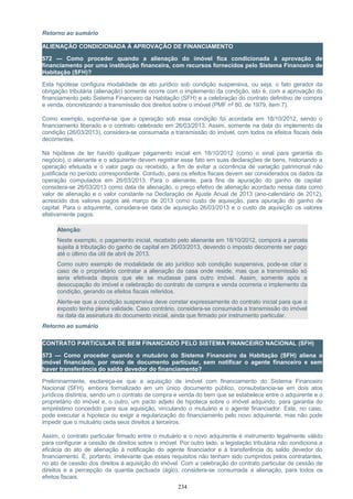 Retorno ao sumário
ALIENAÇÃO CONDICIONADA À APROVAÇÃO DE FINANCIAMENTO
572 — Como proceder quando a alienação do imóvel fica condicionada à aprovação de
financiamento por uma instituição financeira, com recursos fornecidos pelo Sistema Financeiro de
Habitação (SFH)?
Esta hipótese configura modalidade de ato jurídico sob condição suspensiva, ou seja, o fato gerador da
obrigação tributária (alienação) somente ocorre com o implemento da condição, isto é, com a aprovação do
financiamento pelo Sistema Financeiro da Habitação (SFH) e a celebração do contrato definitivo de compra
e venda, concretizando a transmissão dos direitos sobre o imóvel (PMF nº 80, de 1979, item 7).
Como exemplo, suponha-se que a operação sob essa condição foi acordada em 18/10/2012, sendo o
financiamento liberado e o contrato celebrado em 26/03/2013. Assim, somente na data do implemento da
condição (26/03/2013), considera-se consumada a transmissão do imóvel, com todos os efeitos fiscais dela
decorrentes.
Na hipótese de ter havido qualquer pagamento inicial em 18/10/2012 (como o sinal para garantia do
negócio), o alienante e o adquirente devem registrar esse fato em suas declarações de bens, historiando a
operação efetuada e o valor pago ou recebido, a fim de evitar a ocorrência de variação patrimonial não
justificada no período correspondente. Contudo, para os efeitos fiscais devem ser considerados os dados da
operação computados em 26/03/2013. Para o alienante, para fins de apuração do ganho de capital:
considera-se 26/03/2013 como data de alienação, o preço efetivo de alienação acordado nessa data como
valor de alienação e o valor constante na Declaração de Ajuste Anual de 2013 (ano-calendário de 2012),
acrescido dos valores pagos até março de 2013 como custo de aquisição, para apuração do ganho de
capital. Para o adquirente, considera-se data de aquisição 26/03/2013 e o custo de aquisição os valores
efetivamente pagos.
Atenção:
Neste exemplo, o pagamento inicial, recebido pelo alienante em 18/10/2012, comporá a parcela
sujeita à tributação do ganho de capital em 26/03/2013, devendo o imposto decorrente ser pago
até o último dia útil de abril de 2013.
Como outro exemplo de modalidade de ato jurídico sob condição suspensiva, pode-se citar o
caso de o proprietário contratar a alienação da casa onde reside, mas que a transmissão só
seria efetivada depois que ele se mudasse para outro imóvel. Assim, somente após a
desocupação do imóvel e celebração do contrato de compra e venda ocorreria o implemento da
condição, gerando os efeitos fiscais referidos.
Alerte-se que a condição suspensiva deve constar expressamente do contrato inicial para que o
exposto tenha plena validade. Caso contrário, considera-se consumada a transmissão do imóvel
na data da assinatura do documento inicial, ainda que firmado por instrumento particular.
Retorno ao sumário
CONTRATO PARTICULAR DE BEM FINANCIADO PELO SISTEMA FINANCEIRO NACIONAL (SFH)
573 — Como proceder quando o mutuário do Sistema Financeiro da Habitação (SFH) aliena o
imóvel financiado, por meio de documento particular, sem notificar o agente financeiro e sem
haver transferência do saldo devedor do financiamento?
Preliminarmente, esclareça-se que a aquisição de imóvel com financiamento do Sistema Financeiro
Nacional (SFH), embora formalizado em um único documento público, consubstancia-se em dois atos
jurídicos distintos, sendo um o contrato de compra e venda do bem que se estabelece entre o adquirente e o
proprietário do imóvel e, o outro, um pacto adjeto de hipoteca sobre o imóvel adquirido, para garantia do
empréstimo concedido para sua aquisição, vinculando o mutuário e o agente financiador. Este, no caso,
pode executar a hipoteca ou exigir a regularização do financiamento pelo novo adquirente, mas não pode
impedir que o mutuário ceda seus direitos a terceiros.
Assim, o contrato particular firmado entre o mutuário e o novo adquirente é instrumento legalmente válido
para configurar a cessão de direitos sobre o imóvel. Por outro lado, a legislação tributária não condiciona a
eficácia do ato de alienação à notificação do agente financiador e à transferência do saldo devedor do
financiamento. É, portanto, irrelevante que esses requisitos não tenham sido cumpridos pelos contratantes,
no ato de cessão dos direitos à aquisição do imóvel. Com a celebração do contrato particular de cessão de
direitos e a percepção da quantia pactuada (ágio), considera-se consumada a alienação, para todos os
efeitos fiscais.
234
 