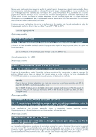 Nesse caso, o alienante deve apurar o ganho de capital no mês da assinatura do contrato particular. Deve
considerar como custo de aquisição os valores efetivamente pagos pela aquisição do imóvel constantes na
sua Declaração de Bens e Direitos do exercício de 2013, ano-calendário de 2012, acrescido das parcelas
pagas até o mês da alienação. Caso o contribuinte estivesse desobrigado de apresentar a Declaração de
Ajuste Anual, o custo dos bens ou direitos adquiridos ou das parcelas pagas até 31/12/1995 deve ser
atualizado conforme pergunta 548. Considera-se valor de alienação a importância recebida do adquirente
(ágio), que será o valor de aquisição para este.
Esclareça-se que, na hipótese de ocorrer o desfazimento do negócio, não haverá restituição do valor do
imposto pago, conforme determina o item 6 da Portaria MF nº 80, de 1979.
Consulte a pergunta 548
Retorno ao sumário
DOAÇÃO ENTRE CÔNJUGES
574 — Qual é o tratamento tributário da doação de bens e direitos privativos entre cônjuges?
A doação de bens e direitos privativos de um cônjuge a outro sujeita-se à apuração de ganho de capital na
forma de doação.
(Lei nº 10.406, de 10 de janeiro de 2002 - Código Civil, arts. 544 e 549)
Consulte as perguntas 564 e 565
Retorno ao sumário
BENS RECEBIDOS POR CONCURSOS, SORTEIOS E OUTROS
575 — Qual é o custo de aquisição dos bens recebidos por meio de concursos, sorteios e outros?
Para fins de apuração do ganho de capital, os bens adquiridos têm como custo o valor de mercado do
prêmio, utilizado como base de cálculo do imposto sobre a renda incidente na fonte, atualizado até
31/12/1995, acrescido do correspondente imposto sobre a renda incidente na fonte.
Atenção:
Para os bens e direitos adquiridos por meio de concursos ou sorteios recebidos até 31 de
dezembro de 1994, o custo de aquisição é zero.
(Lei nº 8.981, de 20 de janeiro de 1995, art. 63, com redação dada pela Lei nº 9.065, de 20 de
junho de 1965, art. 1º; Instrução Normativa SRF nº 84, de 11 de outubro de 2001, art. 14 e
parágrafo único)
Retorno ao sumário
TRANSFERÊNCIA DE TITULARIDADE DE QUOTAS DE CAPITAL
576 — A transferência da titularidade de quotas de capital entre cônjuges, casados no regime de
comunhão universal de bens, constitui alienação para fins de tributação?
Essa transferência não constitui alienação, posto o patrimônio comum continuar indiviso.
Consequentemente, não se tributa como ganho de capital a referida operação.
Retorno ao sumário
ALIENAÇÕES EFETUADAS PELOS CÔNJUGES
577 — Como devem ser consideradas as alienações efetuadas pelos cônjuges, para fins de
tributação dos ganhos de capital?
As transações efetuadas na constância da sociedade conjugal em regime de comunhão universal ou parcial
de bens comuns têm o seguinte tratamento, para efeito de tributação: cada cônjuge deve considerar 50% do
ganho de capital. Opcionalmente o total do ganho de capital pode ser tributado por um dos cônjuges, exceto
quando se tratar de bens incomunicáveis, caso em que cada um deve tributar o valor que lhe cabe.
235
 