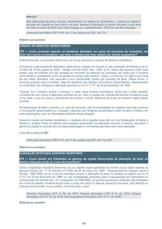 Atenção:
Nas alienações de bens comuns, decorrentes do regime de casamento, o ganho de capital é
apurado em relação ao bem como um todo. Apenas a tributação do ganho apurado é que deve
ser feita na razão de 50% para cada cônjuge ou, opcionalmente, 100% em um dos cônjuges.
(Instrução Normativa SRF nº 84, de 11 de outubro de 2001, art. 22)
Retorno ao sumário
CESSÃO DE DIREITOS HEREDITÁRIOS
578 — Como proceder quando os herdeiros desistem, no curso do processo de inventário, em
favor dos outros co-herdeiros, aos bens e direitos que lhes cabiam por direito sucessório?
Preliminarmente, é necessário determinar se houve renúncia ou cessão de direitos hereditários.
A renúncia é genuinamente abdicativa. Nela existe o desejo de recusa ou não aceitação da herança (Lei nº
10.406, de 10 de janeiro de 2002 - Código Civil de 2002, arts. 1.805, § 2º), sendo seu alcance muito mais
amplo, pois se entende que ela retroage ao momento da abertura da sucessão, de modo que o herdeiro
renunciante é considerado como se jamais houvesse sido herdeiro. Assim, a renúncia, em rigor e por força
de seu efeito retroativo, não equivale a uma transmissão (ainda que gratuita) de bens. Dessa forma, a
renúncia gratuita, pura e simples, feita em benefício dos demais co-herdeiros (ascendentes, descendentes
ou colaterais) não configura a alienação prevista na Lei nº 7.713, de 22 de dezembro de 1988.
Todavia, se o herdeiro aceitar a herança e ceder seus direitos hereditários, ainda que a título gratuito,
considera-se que houve a alienação prevista na Lei, visto a cessão ser caracteristicamente translativa (pois
só se cede o que se possui), equivalente da compra e venda, aplicando-se a ela as mesmas regras desse
contrato.
Na Declaração de Bens e Direitos, no caso de renúncia, não há necessidade de registrar esse fato (embora
o renunciante possa fazê-lo se o desejar), cabendo aos herdeiros beneficiados incluir os bens e direitos em
suas declarações, com as informações próprias dessa situação.
Havendo cessão de direitos hereditários, o cedente deve registrar esse fato em sua Declaração de Bens e
Direitos e praticar todos os demais atos próprios decorrentes da alienação de bens e direitos, apurando o
ganho de capital de acordo com as disposições legais e normativas previstas para essa operação.
Consulte a pergunta 541
(Instrução Normativa SRF nº 81, de 11 de outubro de 2001, art. 10, § 8º)
Retorno ao sumário
ALIENAÇÃO EFETUADA DURANTE INVENTÁRIO
579 — Como devem ser tributados os ganhos de capital decorrentes de alienação de bens ou
direitos efetuada ainda no curso do inventário?
Como a legislação tributária determina que ao espólio sejam aplicadas as normas a que estão sujeitas as
pessoas físicas (art. 11 do Decreto nº 3.000, de 26 de março de 1999 – Regulamento do Imposto sobre a
Renda – RIR/1999), se no curso do inventário ocorrer a alienação de bens ou direitos no regime da Lei nº
7.713, de 22 de dezembro de 1988, ou nas modalidades prescritas para a equiparação por loteamento ou
incorporação de imóveis (art. 151 e seguintes do RIR/1999), os ganhos porventura auferidos são tributados
em nome do espólio, tomando-se por base o preço de custo e a data de aquisição dos bens, pelo falecido ou
cônjuge sobrevivente, ou por ambos, conforme seja o caso.
(Parecer Normativo CST nº 68, de 1977; Parecer Normativo CST nº 8, de 1979; Parecer
Normativo CST nº 72, de 1979; Ato Declaratório Normativo CST nº 11, de 1978)
Retorno ao sumário
236
 