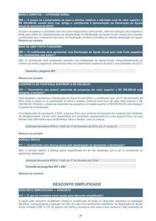 BENS E DIREITOS — ATIVIDADE RURAL
008 — A posse ou a propriedade de bens e direitos relativos à atividade rural de valor superior a
R$ 300.000,00, exceto terra nua, obriga o contribuinte à apresentação da Declaração de Ajuste
Anual do exercício de 2014?
Os bens vinculados à atividade rural, tais como maquinários, semoventes, safra em estoque, não integram o
limite para efeito de obrigatoriedade de apresentação da Declaração de Ajuste Anual, exceto para aqueles
contribuintes que mantiveram tais bens na Declaração de Bens e Direitos da referida declaração de ajuste.
Retorno ao sumário
MAIS DE UMA FONTE PAGADORA
009 — O contribuinte deve apresentar uma Declaração de Ajuste Anual para cada fonte pagadora
dos rendimentos que auferir?
Não. O contribuinte deve apresentar somente uma Declaração de Ajuste Anual, independentemente do
número de fontes pagadoras, informando todos os rendimentos recebidos durante o ano-calendário de 2013.
Consulte a pergunta 001
Retorno ao sumário
CADERNETA DE POUPANÇA SUPERIOR A R$ 300.000,00
010 — Dependente que possui caderneta de poupança em valor superior a R$ 300.000,00 está
obrigado a declarar?
Está obrigado a apresentar a Declaração de Ajuste Anual (DAA), o contribuinte que, em 31 de dezembro de
2013, teve a posse ou a propriedade de bens e direitos, inclusive terra nua, de valor total superior a R$
300.000,00. Portanto, o titular de caderneta de poupança com saldo superior a R$ 300.000,00 está obrigado
a apresentar a declaração.
Fica dispensada de apresentar a DAA, a pessoa física que, embora se enquadre em qualquer das hipóteses
de obrigatoriedade, conste como dependente em declaração apresentada por outra pessoa física, na qual
tenham sido informados seus rendimentos, bens e direitos, caso os possua.
(Instrução Normativa RFB nº 1.445, de 17 de fevereiro de 2014, art. 2º, inciso V)
Retorno ao sumário
DOENÇA GRAVE
011 — Contribuinte com doença grave está desobrigado de apresentar a declaração?
Não. A isenção relativa à doença grave especificada em lei não desobriga, por si só, o contribuinte de
apresentar declaração.
(Instrução Normativa RFB nº 1.445, de 17 de fevereiro de 2014)
Consulte as perguntas 001 e 264
Retorno ao sumário
DESCONTO SIMPLIFICADO
DESCONTO SIMPLIFICADO — CONCEITO
012 — O que se considera como opção pelo desconto simplificado?
A opção pelo desconto simplificado implica a substituição de todas as deduções admitidas na legislação
tributária, correspondente à dedução de 20% do valor dos rendimentos tributáveis na Declaração de Ajuste
Anual, limitado a R$ 15.197,02 (quinze mil, cento e noventa e sete reais e dois centavos). Não necessita de
24
 