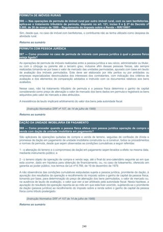 PERMUTA DE IMÓVEIS RURAIS
586 — Nas operações de permuta de imóvel rural por outro imóvel rural, com ou sem benfeitorias,
aplica-se o tratamento tributário de permuta, disposto no art. 121, inciso II e § 2º do Decreto nº
3.000, de 26 de março de 1999 – Regulamento do Imposto sobre a Renda – RIR/1999?
Sim, desde que, no caso de imóvel com benfeitorias, o contribuinte não as tenha utilizado como despesa da
atividade rural.
Retorno ao sumário
PERMUTA COM PESSOA JURÍDICA
587 — Como proceder no caso de permuta de imóveis com pessoa jurídica à qual a pessoa física
esteja ligada?
As operações de permuta de imóveis realizadas entre a pessoa jurídica e seu sócio, administrador ou titular,
ou com o cônjuge ou parente até o terceiro grau, inclusive afim dessas pessoas físicas, são sempre
realizadas tomando-se por base o valor de mercado das unidades permutadas, apurado com base em laudo
de avaliação dos imóveis permutados. Este deve ser elaborado por três peritos ou por entidades ou
empresas especializadas desvinculados dos interesses dos contratantes, com indicação dos critérios de
avaliação e dos elementos de comparação adotados e instruído com os documentos relativos aos bens
avaliados.
Nesse caso, não há tratamento tributário de permuta e a pessoa física determina o ganho de capital
considerando como preço de alienação o valor de mercado dos bens dados em permuta e registrará os bens
adquiridos pelo valor de mercado a eles atribuídos.
A inexistência de laudo implicará arbitramento do valor dos bens pela autoridade fiscal.
(Instrução Normativa SRF nº 107, de 14 de julho de 1988)
Retorno ao sumário
DAÇÃO DA UNIDADE IMOBILIÁRIA EM PAGAMENTO
588 — Como proceder quando a pessoa física efetua com pessoa jurídica operação de compra e
venda com dação de unidade imobiliária em pagamento?
São aplicáveis às operações quitadas de compra e venda de terreno, seguidas de confissão de dívida e
promessa de dação em pagamento de unidade imobiliária construída ou a construir, todos os procedimentos
e normas da permuta, desde que sejam observadas as condições cumulativas a seguir referidas:
1 - a alienação do terreno e o compromisso de dação em pagamento sejam levados a efeito na mesma data,
mediante instrumento público; e
2 - o terreno objeto da operação de compra e venda seja, até o final do ano-calendário seguinte ao em que
esta ocorrer, dado em hipoteca para obtenção de financiamento, ou, no caso de loteamento, oferecido em
garantia ao poder público, nos termos da Lei nº 6.766, de 19 de dezembro de 1979.
A não observância das condições cumulativas estipuladas sujeita a pessoa jurídica, promitente da dação, à
apuração dos resultados da operação e recolhimento do imposto sobre o ganho de capital da pessoa física,
tomando por base, para determinação do preço de alienação dos bens permutados, o valor de mercado ou,
na ausência de laudo de avaliação, o valor que vier a ser arbitrado pela autoridade fiscal. Nesta hipótese, a
apuração do resultado da operação reporta-se ao mês em que esta tiver ocorrido, sujeitando-se o promitente
da dação (pessoa jurídica) ao recolhimento do imposto sobre a renda sobre o ganho de capital da pessoa
física como tributo postergado.
(Instrução Normativa SRF nº 107 de 14 de julho de 1988)
Retorno ao sumário
240
 