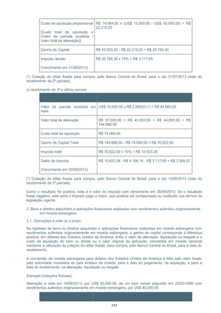 Custo de aquisição proporcional
[Custo total de aquisição x
(Valor da parcela recebida /
Valor total de alienação)]
R$ 74.064,00 x (US$ 15,000.00 / US$ 50,000.00) = R$
22.219,20
Ganho de Capital R$ 43.003,50 - R$ 22.219,20 = R$ 20.784,30
Imposto devido
(Vencimento em 31/08/2013)
R$ 20.784,30 x 15% = R$ 3.117,65
(*) Cotação do dólar fixada para compra, pelo Banco Central do Brasil, para o dia 31/07/2013 (data do
recebimento da 2ª parcela).
c) recebimento da 3ª e última parcela
Item Cálculo
Valor da parcela recebida em
reais
US$ 15,000.00 x R$ 2,99220 (*) = R$ 44.883,00
Valor total de alienação R$ 57.000,00 + R$ 43.003,50 + R$ 44.883,00 = R$
144.886,50
Custo total de aquisição R$ 74.064,00
Ganho de Capital Total R$ 144.886,50 - R$ 74.064,00 = R$ 70.822,50
Imposto total R$ 70.822,50 x 15% = R$ 10.623,38
Saldo de imposto
(Vencimento em 30/09/2013)
R$ 10.623,38 - R$ 4.106,16 - R$ 3.117,65 = R$ 3.399,57
(*) Cotação do dólar fixada para compra, pelo Banco Central do Brasil, para o dia 13/08/2013 (data do
recebimento da 3ª parcela).
Como o resultado foi positivo, este é o valor do imposto com vencimento em 30/09/2013. Se o resultado
fosse negativo, este seria o imposto pago a maior, que poderia ser compensado ou restituído nos termos da
legislação vigente.
2. Bens e direitos adquiridos e aplicações financeiras realizadas com rendimentos auferidos originariamente
em moeda estrangeira.
2.1. Operações à vista ou a prazo.
Na hipótese de bens ou direitos adquiridos e aplicações financeiras realizadas em moeda estrangeira com
rendimentos auferidos originariamente em moeda estrangeira, o ganho de capital corresponde à diferença
positiva, em dólares dos Estados Unidos da América, entre o valor de alienação, liquidação ou resgate e o
custo de aquisição do bem ou direito ou o valor original da aplicação, convertida em moeda nacional
mediante a utilização da cotação do dólar fixada, para compra, pelo Banco Central do Brasil, para a data do
recebimento.
A conversão de moeda estrangeira para dólares dos Estados Unidos da América é feita pelo valor fixado
pela autoridade monetária do país emissor da moeda, para a data do pagamento, na aquisição, e para a
data do recebimento, na alienação, liquidação ou resgate.
Exemplo (cotações fictícias):
Alienação à vista em 14/06/2013, por US$ 50,000.00, de um bem móvel adquirido em 23/03/1999 com
rendimentos auferidos originariamente em moeda estrangeira, por US$ 40,000.00.
Item Cálculo
243
 