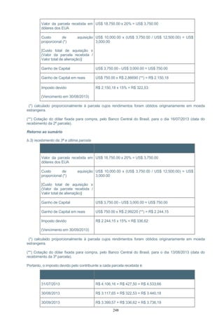 Valor da parcela recebida em
dólares dos EUA
US$ 18,750.00 x 20% = US$ 3,750.00
Custo de aquisição
proporcional (*)
[Custo total de aquisição x
(Valor da parcela recebida /
Valor total de alienação)]
US$ 10,000.00 x (US$ 3,750.00 / US$ 12,500.00) = US$
3,000.00
Ganho de Capital US$ 3,750.00 - US$ 3,000.00 = US$ 750.00
Ganho de Capital em reais US$ 750.00 x R$ 2,86690 (**) = R$ 2.150,18
Imposto devido
(Vencimento em 30/08/2013)
R$ 2.150,18 x 15% = R$ 322,53
(*) calculado proporcionalmente à parcela cujos rendimentos foram obtidos originariamente em moeda
estrangeira.
(**) Cotação do dólar fixada para compra, pelo Banco Central do Brasil, para o dia 16/07/2013 (data do
recebimento da 2ª parcela).
Retorno ao sumário
b.3) recebimento da 3ª e última parcela
Item Cálculo
Valor da parcela recebida em
dólares dos EUA
US$ 18,750.00 x 20% = US$ 3,750.00
Custo de aquisição
proporcional (*)
[Custo total de aquisição x
(Valor da parcela recebida /
Valor total de alienação)]
US$ 10,000.00 x (US$ 3,750.00 / US$ 12,500.00) = US$
3,000.00
Ganho de Capital US$ 3,750.00 - US$ 3,000.00 = US$ 750.00
Ganho de Capital em reais US$ 750.00 x R$ 2,99220 (**) = R$ 2.244,15
Imposto devido
(Vencimento em 30/09/2013)
R$ 2.244,15 x 15% = R$ 336,62
(*) calculado proporcionalmente à parcela cujos rendimentos foram obtidos originariamente em moeda
estrangeira.
(**) Cotação do dólar fixada para compra, pelo Banco Central do Brasil, para o dia 13/08/2013 (data do
recebimento da 3ª parcela).
Portanto, o imposto devido pelo contribuinte a cada parcela recebida é:
Vencimento Imposto devido
31/07/2013 R$ 4.106,16 + R$ 427,50 = R$ 4.533,66
30/08/2013 R$ 3.117,65 + R$ 322,53 = R$ 3.440,18
30/09/2013 R$ 3.399,57 + R$ 336,62 = R$ 3.736,19
248
 