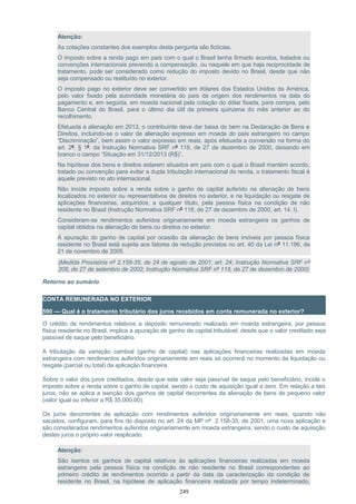 Atenção:
As cotações constantes dos exemplos desta pergunta são fictícias.
O imposto sobre a renda pago em país com o qual o Brasil tenha firmado acordos, tratados ou
convenções internacionais prevendo a compensação, ou naquele em que haja reciprocidade de
tratamento, pode ser considerado como redução do imposto devido no Brasil, desde que não
seja compensado ou restituído no exterior.
O imposto pago no exterior deve ser convertido em dólares dos Estados Unidos da América,
pelo valor fixado pela autoridade monetária do país de origem dos rendimentos na data do
pagamento e, em seguida, em moeda nacional pela cotação do dólar fixada, para compra, pelo
Banco Central do Brasil, para o último dia útil da primeira quinzena do mês anterior ao do
recolhimento.
Efetuada a alienação em 2013, o contribuinte deve dar baixa do bem na Declaração de Bens e
Direitos, incluindo-se o valor de alienação expresso em moeda do país estrangeiro no campo
“Discriminação”, bem assim o valor expresso em reais, após efetuada a conversão na forma do
art. 2º, § 1º, da Instrução Normativa SRF nº 118, de 27 de dezembro de 2000, deixando em
branco o campo “Situação em 31/12/2013 (R$)”.
Na hipótese dos bens e direitos estarem situados em país com o qual o Brasil mantém acordo,
tratado ou convenção para evitar a dupla tributação internacional de renda, o tratamento fiscal é
aquele previsto no ato internacional.
Não incide imposto sobre a renda sobre o ganho de capital auferido na alienação de bens
localizados no exterior ou representativos de direitos no exterior, e na liquidação ou resgate de
aplicações financeiras, adquiridos, a qualquer título, pela pessoa física na condição de não
residente no Brasil (Instrução Normativa SRF nº 118, de 27 de dezembro de 2000, art. 14, I).
Consideram-se rendimentos auferidos originariamente em moeda estrangeira os ganhos de
capital obtidos na alienação de bens ou direitos no exterior.
A apuração do ganho de capital por ocasião da alienação de bens imóveis por pessoa física
residente no Brasil está sujeita aos fatores de redução previstos no art. 40 da Lei nº 11.196, de
21 de novembro de 2005.
(Medida Provisória nº 2.158-35, de 24 de agosto de 2001, art. 24; Instrução Normativa SRF nº
208, de 27 de setembro de 2002; Instrução Normativa SRF nº 118, de 27 de dezembro de 2000)
Retorno ao sumário
CONTA REMUNERADA NO EXTERIOR
590 — Qual é o tratamento tributário dos juros recebidos em conta remunerada no exterior?
O crédito de rendimentos relativos a depósito remunerado realizado em moeda estrangeira, por pessoa
física residente no Brasil, implica a apuração de ganho de capital tributável, desde que o valor creditado seja
passível de saque pelo beneficiário.
A tributação da variação cambial (ganho de capital) nas aplicações financeiras realizadas em moeda
estrangeira com rendimentos auferidos originariamente em reais só ocorrerá no momento da liquidação ou
resgate (parcial ou total) da aplicação financeira.
Sobre o valor dos juros creditados, desde que este valor seja passível de saque pelo beneficiário, incide o
imposto sobre a renda sobre o ganho de capital, sendo o custo de aquisição igual a zero. Em relação a tais
juros, não se aplica a isenção dos ganhos de capital decorrentes da alienação de bens de pequeno valor
(valor igual ou inferior a R$ 35.000,00).
Os juros decorrentes da aplicação com rendimentos auferidos originariamente em reais, quando não
sacados, configuram, para fins do disposto no art. 24 da MP nº 2.158-35, de 2001, uma nova aplicação e
são considerados rendimentos auferidos originariamente em moeda estrangeira, sendo o custo de aquisição
destes juros o próprio valor reaplicado.
Atenção:
São isentos os ganhos de capital relativos às aplicações financeiras realizadas em moeda
estrangeira pela pessoa física na condição de não residente no Brasil correspondentes ao
primeiro crédito de rendimentos ocorrido a partir da data da caracterização da condição de
residente no Brasil, na hipótese de aplicação financeira realizada por tempo indeterminado,
249
 