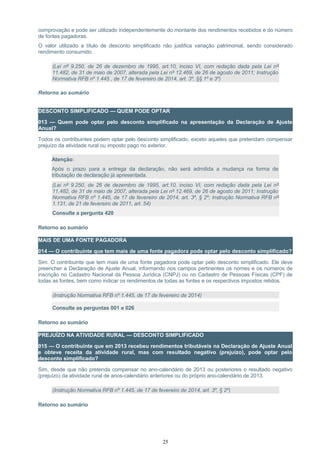 comprovação e pode ser utilizado independentemente do montante dos rendimentos recebidos e do número
de fontes pagadoras.
O valor utilizado a título de desconto simplificado não justifica variação patrimonial, sendo considerado
rendimento consumido.
(Lei nº 9.250, de 26 de dezembro de 1995, art.10, inciso VI, com redação dada pela Lei nº
11.482, de 31 de maio de 2007, alterada pela Lei nº 12.469, de 26 de agosto de 2011; Instrução
Normativa RFB nº 1.445 , de 17 de fevereiro de 2014, art. 3º, §§ 1º e 3º)
Retorno ao sumário
DESCONTO SIMPLIFICADO — QUEM PODE OPTAR
013 — Quem pode optar pelo desconto simplificado na apresentação da Declaração de Ajuste
Anual?
Todos os contribuintes podem optar pelo desconto simplificado, exceto aqueles que pretendam compensar
prejuízo da atividade rural ou imposto pago no exterior.
Atenção:
Após o prazo para a entrega da declaração, não será admitida a mudança na forma de
tributação de declaração já apresentada.
(Lei nº 9.250, de 26 de dezembro de 1995, art.10, inciso VI, com redação dada pela Lei nº
11.482, de 31 de maio de 2007, alterada pela Lei nº 12.469, de 26 de agosto de 2011; Instrução
Normativa RFB nº 1.445, de 17 de fevereiro de 2014, art. 3º, § 2º; Instrução Normativa RFB nº
1.131, de 21 de fevereiro de 2011, art. 54)
Consulte a pergunta 420
Retorno ao sumário
MAIS DE UMA FONTE PAGADORA
014 — O contribuinte que tem mais de uma fonte pagadora pode optar pelo desconto simplificado?
Sim. O contribuinte que tem mais de uma fonte pagadora pode optar pelo desconto simplificado. Ele deve
preencher a Declaração de Ajuste Anual, informando nos campos pertinentes os nomes e os números de
inscrição no Cadastro Nacional da Pessoa Jurídica (CNPJ) ou no Cadastro de Pessoas Físicas (CPF) de
todas as fontes, bem como indicar os rendimentos de todas as fontes e os respectivos impostos retidos.
(Instrução Normativa RFB nº 1.445, de 17 de fevereiro de 2014)
Consulte as perguntas 001 e 026
Retorno ao sumário
PREJUÍZO NA ATIVIDADE RURAL — DESCONTO SIMPLIFICADO
015 — O contribuinte que em 2013 recebeu rendimentos tributáveis na Declaração de Ajuste Anual
e obteve receita da atividade rural, mas com resultado negativo (prejuízo), pode optar pelo
desconto simplificado?
Sim, desde que não pretenda compensar no ano-calendário de 2013 ou posteriores o resultado negativo
(prejuízo) da atividade rural de anos-calendário anteriores ou do próprio ano-calendário de 2013.
(Instrução Normativa RFB nº 1.445, de 17 de fevereiro de 2014, art. 3º, § 2º)
Retorno ao sumário
25
 