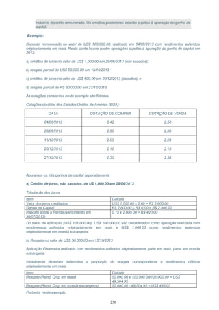 inclusive depósito remunerado. Os créditos posteriores estarão sujeitos à apuração do ganho de
capital.
Exemplo:
Depósito remunerado no valor de US$ 100,000.00, realizado em 04/06/2013 com rendimentos auferidos
originariamente em reais. Nesta conta houve quatro operações sujeitas à apuração do ganho de capital em
2013:
a) créditos de juros no valor de US$ 1,000.00 em 28/06/2013 (não sacados);
b) resgate parcial de US$ 50,000.00 em 15/10/2013;
c) créditos de juros no valor de US$ 600.00 em 20/12/2013 (sacados); e
d) resgate parcial de R$ 30.000,00 em 27/12/2013.
As cotações constantes neste exemplo são fictícias.
Cotações do dólar dos Estados Unidos da América (EUA):
DATA COTAÇÃO DE COMPRA COTAÇÃO DE VENDA
04/06/2013 2,42 2,50
28/06/2013 2,80 2,88
15/10/2013 2,00 2,03
20/12/2013 2,10 2,18
27/12/2013 2,30 2,38
Apuramos os três ganhos de capital separadamente
a) Crédito de juros, não sacados, de U$ 1,000.00 em 28/06/2013
Tributação dos Juros
Item Cálculo
Valor dos juros creditados US$ 1,000.00 x 2,80 = R$ 2.800,00
Ganho de Capital R$ 2.800,00 – R$ 0,00 = R$ 2.800,00
Imposto sobre a Renda (Vencimento em
30/07/2013)
0,15 x 2.800,00 = R$ 420,00
Do saldo da aplicação (US$ 101,000.00), US$ 100.000,00 são considerados como aplicação realizada com
rendimentos auferidos originariamente em reais e US$ 1,000.00 como rendimentos auferidos
originariamente em moeda estrangeira.
b) Resgate no valor de US$ 50,000.00 em 15/10/2013
Aplicação Financeira realizada com rendimentos auferidos originariamente parte em reais, parte em moeda
estrangeira.
Inicialmente devemos determinar a proporção do resgate correspondente a rendimentos obtidos
originariamente em reais.
Item Cálculo
Resgate (Rend. Orig. em reais) 50,000.00 x 100,000.00/101,000.00 = US$
49,504.95
Resgate (Rend. Orig. em moeda estrangeira) 50,000.00 - 49,504.95 = US$ 495.05
Portanto, neste exemplo:
250
 