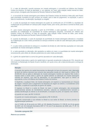 2 - o valor de alienação, quando expresso em moeda estrangeira, é convertido em dólares dos Estados
Unidos da América, na data da alienação, e, em seguida, em reais, pela cotação média mensal do dólar,
para compra, divulgada pela Secretaria da Receita Federal do Brasil (RFB);
3 - a conversão de moeda estrangeira para dólares dos Estados Unidos da América é feita pelo valor fixado
pela autoridade monetária do país emissor da moeda, para a data do pagamento, na aquisição, e para a
data do recebimento, na alienação, liquidação ou resgate;
4 - o custo de aquisição de moeda estrangeira em poder do contribuinte em 31/12/1999 é o resultado da
multiplicação da quantidade em estoque pela cotação fixada, para venda, pelo Banco Central do Brasil, para
esta data;
5 - para moeda estrangeira adquirida a partir de 01/01/2000, a cada aquisição, o custo em reais é o
resultado da multiplicação da quantidade de moeda estrangeira adquirida, convertida em dólares dos
Estados Unidos da América, na data da aquisição, pela cotação média mensal do dólar, para venda,
divulgada pela Secretaria da Receita Federal do Brasil (RFB);
6 - quando da alienação, o custo de aquisição da quantidade de moeda estrangeira alienada é o resultado
da multiplicação do custo médio ponderado do estoque existente na data de cada alienação pela quantidade
alienada;
7 - o custo médio ponderado do estoque é o resultado da divisão do valor total das aquisições em reais pela
quantidade de moeda estrangeira existente;
8 - a cada aquisição ou alienação, são ajustados os saldos em reais e a quantidade de moeda estrangeira
remanescente, para efeito de cálculos posteriores do custo médio ponderado;
9 - o ganho de capital total é a soma dos ganhos apurados em cada alienação;
10 - o imposto incide sobre o ganho de capital total e é apurado anualmente à alíquota de 15%, devendo ser
informado na Declaração de Ajuste Anual e recolhido, em quota única, até a data prevista para a entrega da
declaração.
Atenção:
A isenção dos ganhos de capital decorrentes da alienação de bens de pequeno valor (alienação
de bens de mesma natureza cujo conjunto das operações resulta em valor igual ou inferior a R$
35.000,00) não se aplica à alienação de moeda estrangeira mantida em espécie Não incide o
imposto sobre a renda sobre o ganho de capital auferido na alienação de moeda estrangeira
mantida em espécie, cujo total de alienações, no ano-calendário, seja igual ou inferior ao
equivalente a cinco mil dólares dos Estados Unidos da América.
O dispêndio, a qualquer título, de moeda estrangeira, em espécie ou representada por cheques
de viagem, inclusive para o pagamento de despesas de viagem ao exterior, é considerado como
alienação, e sujeita-se à apuração de ganho de capital.
O ingresso no Brasil e a saída do Brasil, de reais e moeda estrangeira, são processados
exclusivamente através de transferência bancária, cabendo ao estabelecimento bancário a
perfeita identificação do cliente ou do beneficiário, à exceção do porte, em espécie, dos valores:
a) quando em reais, até R$ 10.000,00;
b) quando em moeda estrangeira, o equivalente a R$ 10.000,00;
c) quando comprovada a sua entrada no Brasil ou sua saída do Brasil, na forma prevista na
regulamentação pertinente.
(Lei nº 9.069, de 29 de junho de 1995, art. 65; Medida Provisória nº 2.158-35, de 24 de agosto
de 2001, art. 24; Instrução Normativa SRF nº 118, de 27 de dezembro de 2000, arts. 7º, 9º, 10,
14, inciso III, e 18, inciso II)
Consulte a pergunta 534
Retorno ao sumário
252
 