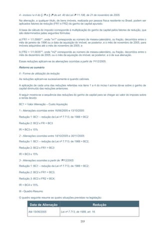 4 - incisos I e II do § 1º e § 2º do art. 40 da Lei nº 11.196, de 21 de novembro de 2005:
Na alienação, a qualquer título, de bens imóveis, realizada por pessoa física residente no Brasil, podem ser
aplicados fatores de redução (FR1 e FR2) do ganho de capital apurado.
A base de cálculo do imposto corresponde à multiplicação do ganho de capital pelos fatores de redução, que
são determinados pelas seguintes fórmulas:
a) FR1 = 1/1,0060m1
, onde "m1" corresponde ao número de meses-calendário, ou fração, decorridos entre o
mês de janeiro de 1996 ou a data de aquisição do imóvel, se posterior, e o mês de novembro de 2005, para
imóveis adquiridos até o mês de novembro de 2005; e
b) FR2 = 1/1,0035m2
, onde "m2" corresponde ao número de meses-calendário, ou fração, decorridos entre o
mês de dezembro de 2005, ou o mês da aquisição do imóvel, se posterior, e o de sua alienação.
Essas reduções aplicam-se às alienações ocorridas a partir de 1º/12/2005.
Retorno ao sumário
II - Forma de utilização da redução
As reduções aplicam-se sucessivamente e quando cabíveis.
A aplicação de cada uma das reduções referidas nos itens 1 a 4 do inciso I acima dá-se sobre o ganho de
capital diminuído das reduções anteriores.
A seguir mostra-se a sequência das reduções do ganho de capital para se chegar ao valor do imposto sobre
a renda devido:
BC1 = Valor Alienação – Custo Aquisição
1 - Alienações ocorridas entre 16/06/2005 e 13/10/2005:
Redução 1: BC1 – redução da Lei nº 7.713, de 1988 = BC2
Redução 2: BC2 x FR = BC3
IR = BC3 x 15%
2 - Alienações ocorridas entre 14/10/2005 e 30/11/2005:
Redução 1: BC1 – redução da Lei nº 7.713, de 1988 = BC2;
Redução 2: BC2 x FR1 = BC3
IR = BC3 x 15%
3 - Alienações ocorridas a partir de 1º/12/2005:
Redução 1: BC1 – redução da Lei nº 7.713, de 1988 = BC2;
Redução 2: BC2 x FR1 = BC3;
Redução 3: BC3 x FR2 = BC4;
IR = BC4 x 15%.
III - Quadro Resumo
O quadro seguinte resume as quatro situações previstas na legislação:
Data de Alienação Redução
Até 15/06/2005 Lei nº 7.713, de 1988, art. 18.
255
 