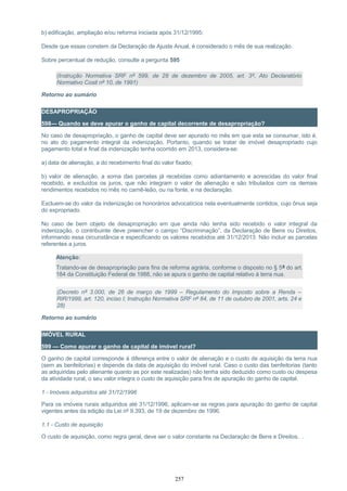 b) edificação, ampliação e/ou reforma iniciada após 31/12/1995:
Desde que essas constem da Declaração de Ajuste Anual, é considerado o mês de sua realização.
Sobre percentual de redução, consulte a pergunta 595
(Instrução Normativa SRF nº 599, de 28 de dezembro de 2005, art. 3º, Ato Declaratório
Normativo Cosit nº 10, de 1991)
Retorno ao sumário
DESAPROPRIAÇÃO
598— Quando se deve apurar o ganho de capital decorrente de desapropriação?
No caso de desapropriação, o ganho de capital deve ser apurado no mês em que esta se consumar, isto é,
no ato do pagamento integral da indenização. Portanto, quando se tratar de imóvel desapropriado cujo
pagamento total e final da indenização tenha ocorrido em 2013, considera-se:
a) data de alienação, a do recebimento final do valor fixado;
b) valor de alienação, a soma das parcelas já recebidas como adiantamento e acrescidas do valor final
recebido, e excluídos os juros, que não integram o valor de alienação e são tributados com os demais
rendimentos recebidos no mês no carnê-leão, ou na fonte, e na declaração.
Excluem-se do valor da indenização os honorários advocatícios nela eventualmente contidos, cujo ônus seja
do expropriado.
No caso de bem objeto de desapropriação em que ainda não tenha sido recebido o valor integral da
indenização, o contribuinte deve preencher o campo “Discriminação”, da Declaração de Bens ou Direitos,
informando essa circunstância e especificando os valores recebidos até 31/12/2013. Não incluir as parcelas
referentes a juros.
Atenção:
Tratando-se de desapropriação para fins de reforma agrária, conforme o disposto no § 5º do art.
184 da Constituição Federal de 1988, não se apura o ganho de capital relativo à terra nua.
(Decreto nº 3.000, de 26 de março de 1999 – Regulamento do Imposto sobre a Renda –
RIR/1999, art. 120, inciso I; Instrução Normativa SRF nº 84, de 11 de outubro de 2001, arts. 24 e
28)
Retorno ao sumário
IMÓVEL RURAL
599 — Como apurar o ganho de capital de imóvel rural?
O ganho de capital corresponde à diferença entre o valor de alienação e o custo de aquisição da terra nua
(sem as benfeitorias) e depende da data de aquisição do imóvel rural. Caso o custo das benfeitorias (tanto
as adquiridas pelo alienante quanto as por este realizadas) não tenha sido deduzido como custo ou despesa
da atividade rural, o seu valor integra o custo de aquisição para fins de apuração do ganho de capital.
1 - Imóveis adquiridos até 31/12/1996
Para os imóveis rurais adquiridos até 31/12/1996, aplicam-se as regras para apuração do ganho de capital
vigentes antes da edição da Lei nº 9.393, de 19 de dezembro de 1996.
1.1 - Custo de aquisição
O custo de aquisição, como regra geral, deve ser o valor constante na Declaração de Bens e Direitos. .
257
 