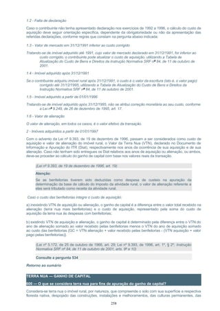 1.2 - Falta de declaração
Caso o contribuinte não tenha apresentado declaração nos exercícios de 1992 a 1996, o cálculo do custo de
aquisição deve seguir orientação específica, dependente da obrigatoriedade ou não da apresentação das
referidas declarações, conforme regras que constam na pergunta abaixo indicada.
1.3 - Valor de mercado em 31/12/1991 inferior ao custo corrigido
Tratando-se de imóvel adquirido até 1991, cujo valor de mercado declarado em 31/12/1991, for inferior ao
custo corrigido, o contribuinte pode atualizar o custo de aquisição, utilizando a Tabela de
Atualização do Custo de Bens e Direitos da Instrução Normativa SRF nº 84, de 11 de outubro de
2001.
1.4 - Imóvel adquirido após 31/12/1991
Se o contribuinte adquiriu imóvel rural após 31/12/1991, o custo é o valor da escritura (isto é, o valor pago)
corrigido até 31/12/1995, utilizando a Tabela de Atualização do Custo de Bens e Direitos da
Instrução Normativa SRF nº 84, de 11 de outubro de 2001.
1.5 - Imóvel adquirido a partir de 01/01/1996
Tratando-se de imóvel adquirido após 31/12/1995, não se atribui correção monetária ao seu custo, conforme
a Lei nº 9.249, de 26 de dezembro de 1995, art. 17.
1.6 - Valor de alienação
O valor de alienação, em todos os casos, é o valor efetivo da transação.
2 - Imóveis adquiridos a partir de 01/01/1997
Com o advento da Lei nº 9.393, de 19 de dezembro de 1996, passam a ser considerados como custo de
aquisição e valor de alienação do imóvel rural, o Valor da Terra Nua (VTN), declarado no Documento de
Informação e Apuração do ITR (Diat), respectivamente nos anos da ocorrência de sua aquisição e de sua
alienação. Caso não tenham sido entregues os Diat relativos aos anos de aquisição ou alienação, ou ambos,
deve-se proceder ao cálculo do ganho de capital com base nos valores reais da transação.
(Lei nº 9.393, de 19 de dezembro de 1996, art. 19)
Atenção:
Se as benfeitorias tiverem sido deduzidas como despesa de custeio na apuração da
determinação da base de cálculo do imposto da atividade rural, o valor de alienação referente a
elas será tributado como receita da atividade rural.
Caso o custo das benfeitorias integre o custo de aquisição:
a) inexistindo VTN de aquisição ou alienação, o ganho de capital é a diferença entre o valor total recebido na
alienação (terra nua mais benfeitorias) e o custo de aquisição, representado pela soma do custo de
aquisição da terra nua às despesas com benfeitorias;
b) existindo VTN de aquisição e alienação, o ganho de capital é determinado pela diferença entre o VTN do
ano de alienação somado ao valor recebido pelas benfeitorias menos o VTN do ano de aquisição somado
ao custo das benfeitorias {GC = VTN alienação + valor recebido pelas benfeitorias - (VTN aquisição + valor
pago pelas benfeitorias)}.
(Lei nº 5.172, de 25 de outubro de 1966, art. 29; Lei nº 9.393, de 1996, art. 1º, § 2º; Instrução
Normativa SRF nº 84, de 11 de outubro de 2001, arts. 9º e 10)
Consulte a pergunta 534
Retorno ao sumário
TERRA NUA — GANHO DE CAPITAL
600 — O que se considera terra nua para fins de apuração do ganho de capital?
Considera-se terra nua o imóvel rural, por natureza, que compreende o solo com sua superfície e respectiva
floresta nativa, despojado das construções, instalações e melhoramentos, das culturas permanentes, das
258
 