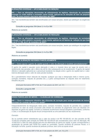 ALIENAÇÕES DIVERSAS — APLICABILIDADE DA ISENÇÃO
605 — Para as alienações decorrentes de adiantamento da legítima, dissolução da sociedade
conjugal ou união estável e sucessão causa mortis, aplicam-se as isenções do bem de pequeno
valor, do único imóvel e dos bens adquiridos até 1988?
Sim. Tais transferências também são beneficiadas com essas isenções, desde que satisfaçam as exigências
legais.
Consulte as perguntas 534 (itens 3, 4 e 5) e 595
Retorno ao sumário
ALIENAÇÕES DIVERSAS — APLICABILIDADE DE REDUÇÃO
606 — Para as alienações decorrentes de adiantamento da legítima, dissolução da sociedade
conjugal ou união estável e sucessão causa mortis, aplicam-se os fatores de redução de que trata
a Lei nº 11.196, de 21 de novembro de 2005?
Sim. Tais transferências também são beneficiadas com essas isenções, desde que satisfaçam às exigências
legais.
Consulte as perguntas 534 (itens 3, 4 e 5) e 595
Retorno ao sumário
VALOR DA ALIENAÇÃO RECEBIDO PARCELADAMENTE
607 — Como apurar o ganho de capital quando o valor da alienação é recebido parceladamente?
O ganho de capital é apurado como alienação à vista e o imposto deve ser pago de acordo com o
recebimento das parcelas, até o último dia útil do mês subsequente ao do recebimento. O ganho de capital
diferido é calculado aplicando-se o percentual resultante da relação entre o ganho de capital total e o valor
total da alienação sobre o valor de cada parcela recebida.
Se o parcelamento incluir cláusula de reajuste, qualquer que seja a designação dada à mesma (juros,
correção monetária, reajuste de parcelas etc.), a parte correspondente ao reajuste deve ter tratamento
tributário de juros.
(Instrução Normativa SRF nº 84, de 11 de outubro de 2001, art. 31)
Consulte a pergunta 608
Retorno ao sumário
VENDA PARCELADA DE IMÓVEL — CLÁUSULAS DE CORREÇÃO
608 — Qual é o tratamento tributário das cláusulas de correção para venda parcelada de imóvel,
previstas em contrato de compra e venda?
Independentemente da designação dada (juros, correção monetária, reajuste de parcelas etc.), qualquer
acréscimo no valor da venda provocado pela divisão em parcelas do pagamento deve ser tributado em
separado do ganho de capital, na fonte ou mediante recolhimento mensal obrigatório (carnê-leão), conforme
o caso, e na Declaração de Ajuste Anual correspondente ao ano-calendário de seu recebimento.
Exemplo:
Se no contrato estiver estabelecido que o valor da venda é de R$ 100.000,00, em dez parcelas de R$
10.000,00 corrigidas pela variação do IGPM; R$ 100.000,00 são considerados como valor de alienação, R$
10.000,00 é o valor de cada parcela para fins de diferimento do ganho de capital. A parte correspondente à
atualização da parcela pelo IGPM fica sujeita ao carnê-leão, quando recebida de pessoas físicas, e à
tributação na fonte, quando recebida de pessoas jurídicas, bem como ao ajuste anual.
(Instrução Normativa SRF nº 84, de 11 de outubro de 2001, art. 19, § 3º)
260
 