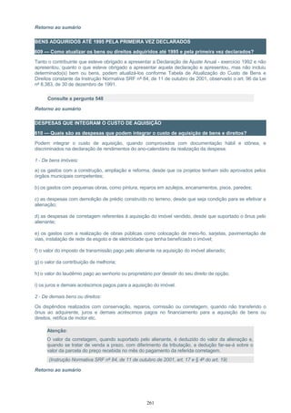 Retorno ao sumário
BENS ADQUIRIDOS ATÉ 1995 PELA PRIMEIRA VEZ DECLARADOS
609 — Como atualizar os bens ou direitos adquiridos até 1995 e pela primeira vez declarados?
Tanto o contribuinte que esteve obrigado a apresentar a Declaração de Ajuste Anual - exercício 1992 e não
apresentou, quanto o que esteve obrigado a apresentar aquela declaração e apresentou, mas não incluiu
determinado(s) bem ou bens, podem atualizá-los conforme Tabela de Atualização do Custo de Bens e
Direitos constante da Instrução Normativa SRF nº 84, de 11 de outubro de 2001, observado o art. 96 da Lei
nº 8.383, de 30 de dezembro de 1991.
Consulte a pergunta 548
Retorno ao sumário
DESPESAS QUE INTEGRAM O CUSTO DE AQUISIÇÃO
610 — Quais são as despesas que podem integrar o custo de aquisição de bens e direitos?
Podem integrar o custo de aquisição, quando comprovados com documentação hábil e idônea, e
discriminados na declaração de rendimentos do ano-calendário da realização da despesa:
1 - De bens imóveis:
a) os gastos com a construção, ampliação e reforma, desde que os projetos tenham sido aprovados pelos
órgãos municipais competentes;
b) os gastos com pequenas obras, como pintura, reparos em azulejos, encanamentos, pisos, paredes;
c) as despesas com demolição de prédio construído no terreno, desde que seja condição para se efetivar a
alienação;
d) as despesas de corretagem referentes à aquisição do imóvel vendido, desde que suportado o ônus pelo
alienante;
e) os gastos com a realização de obras públicas como colocação de meio-fio, sarjetas, pavimentação de
vias, instalação de rede de esgoto e de eletricidade que tenha beneficiado o imóvel;
f) o valor do imposto de transmissão pago pelo alienante na aquisição do imóvel alienado;
g) o valor da contribuição de melhoria;
h) o valor do laudêmio pago ao senhorio ou proprietário por desistir do seu direito de opção;
i) os juros e demais acréscimos pagos para a aquisição do imóvel.
2 - De demais bens ou direitos:
Os dispêndios realizados com conservação, reparos, comissão ou corretagem, quando não transferido o
ônus ao adquirente, juros e demais acréscimos pagos no financiamento para a aquisição de bens ou
direitos, retífica de motor etc.
Atenção:
O valor da corretagem, quando suportado pelo alienante, é deduzido do valor da alienação e,
quando se tratar de venda a prazo, com diferimento da tributação, a dedução far-se-á sobre o
valor da parcela do preço recebida no mês do pagamento da referida corretagem.
(Instrução Normativa SRF nº 84, de 11 de outubro de 2001, art. 17 e § 4º do art. 19)
Retorno ao sumário
261
 