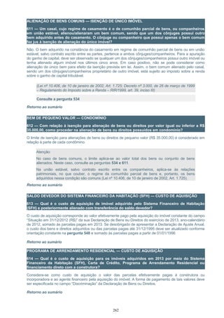 ALIENAÇÃO DE BENS COMUNS — ISENÇÃO DE ÚNICO IMÓVEL
611 — Um casal, cujo regime de casamento é o de comunhão parcial de bens, ou companheiros
em união estável, alienou/alienaram um bem comum, sendo que um dos cônjuges possui outro
bem adquirido antes do casamento. O cônjuge ou companheiro que possui apenas o bem comum
faz jus à isenção de alienação do único imóvel?
Não. O bem adquirido na constância do casamento em regime de comunhão parcial de bens ou em união
estável, salvo contrato escrito entre as partes, pertence a ambos cônjuges/companheiros. Para a apuração
do ganho de capital, deve ser observado se qualquer um dos cônjuges/companheiros possui outro imóvel ou
tenha alienado algum imóvel nos últimos cinco anos. Em caso positivo, não se pode considerar como
alienação de único bem para efeito da isenção prevista em lei. Assim, o bem comum alienado pelo casal,
sendo um dos cônjuges/companheiros proprietário de outro imóvel, está sujeito ao imposto sobre a renda
sobre o ganho de capital tributável.
(Lei nº 10.406, de 10 de janeiro de 2002, Art. 1.725; Decreto nº 3.000, de 26 de março de 1999
– Regulamento do Imposto sobre a Renda – RIR/1999, art. 39, inciso III)
Consulte a pergunta 534
Retorno ao sumário
BEM DE PEQUENO VALOR — CONDOMÍNIO
612 — Com relação à isenção para alienação de bens ou direitos por valor igual ou inferior a R$
35.000,00, como proceder na alienação de bens ou direitos possuídos em condomínio?
O limite de isenção para alienações de bens ou direitos de pequeno valor (R$ 35.000,00) é considerado em
relação à parte de cada condômino.
Atenção:
No caso de bens comuns, o limite aplica-se ao valor total dos bens ou conjunto de bens
alienados. Neste caso, consulte as perguntas 534 e 611.
Na união estável, salvo contrato escrito entre os companheiros, aplica-se às relações
patrimoniais, no que couber, o regime da comunhão parcial de bens e, portanto, os bens
adquiridos nessa condição são comuns (Lei nº 10.406, de 10 de janeiro de 2002, Art. 1.725).
Retorno ao sumário
SALDO DEVEDOR DO SISTEMA FINANCEIRO DA HABITAÇÃO (SFH) — CUSTO DE AQUISIÇÃO
613 — Qual é o custo de aquisição de imóvel adquirido pelo Sistema Financeiro de Habitação
(SFH) e posteriormente alienado com transferência do saldo devedor?
O custo de aquisição corresponde ao valor efetivamente pago pela aquisição do imóvel constante do campo
“Situação em 31/12/2012 (R$)” da sua Declaração de Bens eu Direitos do exercício de 2013, ano-calendário
de 2012, somado às parcelas pagas em 2013. Se desobrigado de apresentar a Declaração de Ajuste Anual,
o custo dos bens e direitos adquiridos ou das parcelas pagas até 31/12/1995 deve ser atualizado conforme
orientação constante na pergunta 548 e somado às parcelas pagas a partir de 01/01/1996
Retorno ao sumário
PROGRAMA DE ARRENDAMENTO RESIDENCIAL — CUSTO DE AQUISIÇÃO
614 — Qual é o custo de aquisição para os imóveis adquiridos em 2013 por meio do Sistema
Financeiro da Habitação (SFH), Carta de Crédito, Programa de Arrendamento Residencial ou
financiamento direto com a construtora?
Considera-se como custo de aquisição o valor das parcelas efetivamente pagas à construtora ou
incorporadora e ao agente financeiro pela aquisição do imóvel. A forma de pagamento de tais valores deve
ser especificada no campo “Discriminação” da Declaração de Bens ou Direitos.
Retorno ao sumário
262
 
