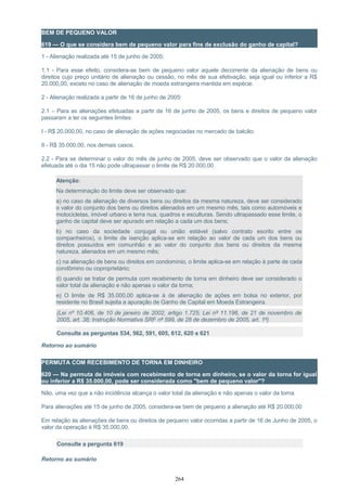 BEM DE PEQUENO VALOR
619 — O que se considera bem de pequeno valor para fins de exclusão do ganho de capital?
1 - Alienação realizada até 15 de junho de 2005:
1.1 - Para esse efeito, considera-se bem de pequeno valor aquele decorrente da alienação de bens ou
direitos cujo preço unitário de alienação ou cessão, no mês de sua efetivação, seja igual ou inferior a R$
20.000,00, exceto no caso de alienação de moeda estrangeira mantida em espécie.
2 - Alienação realizada a partir de 16 de junho de 2005:
2.1 – Para as alienações efetuadas a partir de 16 de junho de 2005, os bens e direitos de pequeno valor
passaram a ter os seguintes limites:
I - R$ 20.000,00, no caso de alienação de ações negociadas no mercado de balcão;
II - R$ 35.000,00, nos demais casos.
2.2 - Para se determinar o valor do mês de junho de 2005, deve ser observado que o valor da alienação
efetuada até o dia 15 não pode ultrapassar o limite de R$ 20.000,00.
Atenção:
Na determinação do limite deve ser observado que:
a) no caso de alienação de diversos bens ou direitos da mesma natureza, deve ser considerado
o valor do conjunto dos bens ou direitos alienados em um mesmo mês, tais como automóveis e
motocicletas, imóvel urbano e terra nua, quadros e esculturas. Sendo ultrapassado esse limite, o
ganho de capital deve ser apurado em relação a cada um dos bens;
b) no caso da sociedade conjugal ou união estável (salvo contrato escrito entre os
companheiros), o limite de isenção aplica-se em relação ao valor de cada um dos bens ou
direitos possuídos em comunhão e ao valor do conjunto dos bens ou direitos da mesma
natureza, alienados em um mesmo mês;
c) na alienação de bens ou direitos em condomínio, o limite aplica-se em relação à parte de cada
condômino ou coproprietário;
d) quando se tratar de permuta com recebimento de torna em dinheiro deve ser considerado o
valor total da alienação e não apenas o valor da torna;
e) O limite de R$ 35.000,00 aplica-se à de alienação de ações em bolsa no exterior, por
residente no Brasil sujeita a apuração de Ganho de Capital em Moeda Estrangeira.
(Lei nº 10.406, de 10 de janeiro de 2002, artigo 1.725; Lei nº 11.196, de 21 de novembro de
2005, art. 38; Instrução Normativa SRF nº 599, de 28 de dezembro de 2005, art. 1º)
Consulte as perguntas 534, 562, 591, 605, 612, 620 e 621
Retorno ao sumário
PERMUTA COM RECEBIMENTO DE TORNA EM DINHEIRO
620 — Na permuta de imóveis com recebimento de torna em dinheiro, se o valor da torna for igual
ou inferior a R$ 35.000,00, pode ser considerada como "bem de pequeno valor"?
Não, uma vez que a não incidência alcança o valor total da alienação e não apenas o valor da torna.
Para alienações até 15 de junho de 2005, considera-se bem de pequeno a alienação até R$ 20.000,00
Em relação às alienações de bens ou direitos de pequeno valor ocorridas a partir de 16 de Junho de 2005, o
valor da operação é R$ 35.000,00.
Consulte a pergunta 619
Retorno ao sumário
264
 