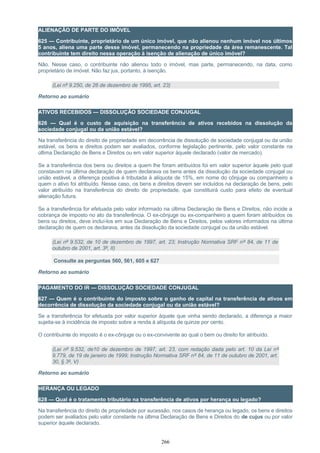 ALIENAÇÃO DE PARTE DO IMÓVEL
625 — Contribuinte, proprietário de um único imóvel, que não alienou nenhum imóvel nos últimos
5 anos, aliena uma parte desse imóvel, permanecendo na propriedade da área remanescente. Tal
contribuinte tem direito nessa operação à isenção de alienação de único imóvel?
Não. Nesse caso, o contribuinte não alienou todo o imóvel, mas parte, permanecendo, na data, como
proprietário de imóvel. Não faz jus, portanto, à isenção.
(Lei nº 9.250, de 26 de dezembro de 1995, art. 23)
Retorno ao sumário
ATIVOS RECEBIDOS — DISSOLUÇÃO SOCIEDADE CONJUGAL
626 — Qual é o custo de aquisição na transferência de ativos recebidos na dissolução da
sociedade conjugal ou da união estável?
Na transferência do direito de propriedade em decorrência de dissolução de sociedade conjugal ou da união
estável, os bens e direitos podem ser avaliados, conforme legislação pertinente, pelo valor constante na
última Declaração de Bens e Direitos ou em valor superior àquele declarado (valor de mercado).
Se a transferência dos bens ou direitos a quem lhe foram atribuídos foi em valor superior àquele pelo qual
constavam na última declaração de quem declarava os bens antes da dissolução da sociedade conjugal ou
união estável, a diferença positiva é tributada à alíquota de 15%, em nome do cônjuge ou companheiro a
quem o ativo foi atribuído. Nesse caso, os bens e direitos devem ser incluídos na declaração de bens, pelo
valor atribuído na transferência do direito de propriedade, que constituirá custo para efeito de eventual
alienação futura.
Se a transferência for efetuada pelo valor informado na última Declaração de Bens e Direitos, não incide a
cobrança de imposto no ato da transferência. O ex-cônjuge ou ex-companheiro a quem foram atribuídos os
bens ou direitos, deve incluí-los em sua Declaração de Bens e Direitos, pelos valores informados na última
declaração de quem os declarava, antes da dissolução da sociedade conjugal ou da união estável.
(Lei nº 9.532, de 10 de dezembro de 1997, art. 23; Instrução Normativa SRF nº 84, de 11 de
outubro de 2001, art. 3º, II)
Consulte as perguntas 560, 561, 605 e 627
Retorno ao sumário
PAGAMENTO DO IR — DISSOLUÇÃO SOCIEDADE CONJUGAL
627 — Quem é o contribuinte do imposto sobre o ganho de capital na transferência de ativos em
decorrência de dissolução da sociedade conjugal ou da união estável?
Se a transferência for efetuada por valor superior àquele que vinha sendo declarado, a diferença a maior
sujeita-se à incidência de imposto sobre a renda à alíquota de quinze por cento.
O contribuinte do imposto é o ex-cônjuge ou o ex-convivente ao qual o bem ou direito for atribuído.
(Lei nº 9.532, de10 de dezembro de 1997, art. 23, com redação dada pelo art. 10 da Lei nº
9.779, de 19 de janeiro de 1999; Instrução Normativa SRF nº 84, de 11 de outubro de 2001, art.
30, § 3º, V)
Retorno ao sumário
HERANÇA OU LEGADO
628 — Qual é o tratamento tributário na transferência de ativos por herança ou legado?
Na transferência do direito de propriedade por sucessão, nos casos de herança ou legado, os bens e direitos
podem ser avaliados pelo valor constante na última Declaração de Bens e Direitos do de cujus ou por valor
superior àquele declarado.
266
 
