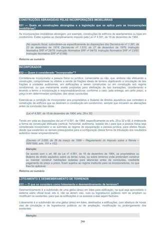 CONSTRUÇÕES ABRANGIDAS PELAS INCORPORAÇÕES IMOBILIÁRIAS
631 — Quais as construções abrangidas e a legislação que se aplica para as incorporações
imobiliárias?
As incorporações imobiliárias abrangem, por exemplo, construções de edifícios de apartamentos ou lojas em
condomínio. Estão sujeitas ao disciplinamento imposto pela Lei nº 4.591, de 16 de dezembro de 1964.
(No aspecto fiscal, subordinam-se especificamente às disposições dos Decretos-lei nº 1.381, de
23 de dezembro de 1974; Decreto-lei nº 1.510, de 27 de dezembro de 1976; Instrução
Normativa SRF nº 28/78; Instrução Normativa SRF nº 84/79; Instrução Normativa SRF nº 23/83;
Instrução Normativa SRF nº 67/88)
Retorno ao sumário
INCORPORADOR
632 — Quem é considerado "incorporador"?
Considera-se incorporador a pessoa física ou jurídica, comerciante ou não, que, embora não efetuando a
construção, compromisse ou efetive a venda de frações ideais de terreno objetivando a vinculação de tais
frações a unidades autônomas, em edificações a serem construídas ou em construção sob regime
condominial, ou que meramente aceita propostas para efetivação de tais transações, coordenando e
levando a termo a incorporação e responsabilizando-se, conforme o caso, pela entrega, em certo prazo, a
preço e em determinadas condições, das obras concluídas.
Estende-se a condição de incorporador aos proprietários e titulares de direitos aquisitivos que contratem a
construção de edifícios que se destinem à constituição em condomínio, sempre que iniciarem as alienações
antes da conclusão das obras.
(Lei nº 4.591, de 16 de dezembro de 1964, arts. 29 e 30)
Tendo em vista as disposições da Lei nº 4.591, de 1964, especificamente os arts. 29 a 32 e 68, é irrelevante
a forma da construção efetuada (vertical, horizontal, autônoma, isolada etc.) para que a pessoa física seja
considerada incorporador e se submeta ao regime de equiparação a pessoa jurídica, para efeitos fiscais,
desde que existentes os demais pressupostos para a configuração dessa forma de tributação dos resultados
auferidos nesse empreendimento.
(Decreto nº 3.000, de 26 de março de 1999 – Regulamento do Imposto sobre a Renda –
RIR/1999, arts. 151 e 152)
Atenção:
De acordo com o art. 68 da Lei nº 4.591, de 16 de dezembro de 1964, os proprietários ou
titulares de direito aquisitivo sobre as terras rurais, ou sobre terrenos onde pretendam construir
ou mandar construir habitações isoladas para aliená-las antes de concluídas, mediante
pagamento do preço a prazo, ficam sujeitos ao regime instituído para os incorporadores, no que
lhes for aplicável.
Retorno ao sumário
LOTEAMENTO E DESMEMBRAMENTO DE TERRENOS
633 — O que se considera como loteamento e desmembramento de terrenos?
Desmembramento é a subdivisão de uma gleba (área) em lotes para edificação, na qual seja aproveitado o
sistema viário oficial local, isto é, não se abrem vias, ruas ou logradouros públicos nem se ampliam ou
modificam os existentes, para que as edificações e os acessos a elas sejam factíveis.
Loteamento é a subdivisão de uma gleba (área) em lotes, destinados a edificações, com abertura de novas
vias de circulação e de logradouros públicos ou de ampliação, modificação ou prolongamento dos
existentes.
Atenção:
268
 