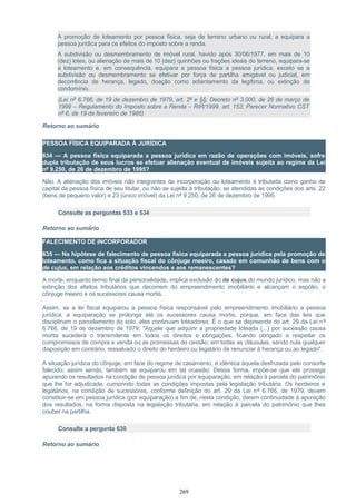 A promoção de loteamento por pessoa física, seja de terreno urbano ou rural, a equipara a
pessoa jurídica para os efeitos do imposto sobre a renda.
A subdivisão ou desmembramento de imóvel rural, havido após 30/06/1977, em mais de 10
(dez) lotes, ou alienação de mais de 10 (dez) quinhões ou frações ideais do terreno, equipara-se
a loteamento e, em consequência, equipara a pessoa física a pessoa jurídica, exceto se a
subdivisão ou desmembramento se efetivar por força de partilha amigável ou judicial, em
decorrência de herança, legado, doação como adiantamento da legítima, ou extinção de
condomínio.
(Lei nº 6.766, de 19 de dezembro de 1979, art. 2º e §§; Decreto nº 3.000, de 26 de março de
1999 – Regulamento do Imposto sobre a Renda – RIR/1999, art. 153; Parecer Normativo CST
nº 6, de 19 de fevereiro de 1986)
Retorno ao sumário
PESSOA FÍSICA EQUIPARADA À JURÍDICA
634 — A pessoa física equiparada a pessoa jurídica em razão de operações com imóveis, sofre
dupla tributação de seus lucros se efetuar alienação eventual de imóveis sujeita ao regime da Lei
nº 9.250, de 26 de dezembro de 1995?
Não. A alienação dos imóveis não integrantes da incorporação ou loteamento é tributada como ganho de
capital da pessoa física de seu titular, ou não se sujeita à tributação, se atendidas as condições dos arts. 22
(bens de pequeno valor) e 23 (único imóvel) da Lei nº 9.250, de 26 de dezembro de 1995.
Consulte as perguntas 533 e 534
Retorno ao sumário
FALECIMENTO DE INCORPORADOR
635 — Na hipótese de falecimento de pessoa física equiparada a pessoa jurídica pela promoção de
loteamento, como fica a situação fiscal do cônjuge meeiro, casado em comunhão de bens com o
de cujus, em relação aos créditos vincendos e aos remanescentes?
A morte, enquanto termo final da personalidade, implica exclusão do de cujus do mundo jurídico, mas não a
extinção dos efeitos tributários que decorrem do empreendimento imobiliário e alcançam o espólio, o
cônjuge meeiro e os sucessores causa mortis.
Assim, se a lei fiscal equiparou a pessoa física responsável pelo empreendimento imobiliário a pessoa
jurídica, a equiparação se prolonga até os sucessores causa mortis, porque, em face das leis que
disciplinam o parcelamento do solo, eles continuam loteadores. É o que se depreende do art. 29 da Lei nº
6.766, de 19 de dezembro de 1979: "Aquele que adquirir a propriedade loteada (...) por sucessão causa
mortis sucederá o transmitente em todos os direitos e obrigações, ficando obrigado a respeitar os
compromissos de compra e venda ou as promessas de cessão, em todas as cláusulas, sendo nula qualquer
disposição em contrário, ressalvado o direito do herdeiro ou legatário de renunciar à herança ou ao legado".
A situação jurídica do cônjuge, em face do regime de casamento, é idêntica àquela desfrutada pelo consorte
falecido; assim sendo, também se equiparou em tal ocasião. Dessa forma, impõe-se que ele prossiga
apurando os resultados na condição de pessoa jurídica por equiparação, em relação à parcela do patrimônio
que lhe for adjudicada, cumprindo todas as condições impostas pela legislação tributária. Os herdeiros e
legatários, na condição de sucessores, conforme definição do art. 29 da Lei nº 6.766, de 1979, devem
constituir-se em pessoa jurídica (por equiparação) a fim de, nesta condição, darem continuidade à apuração
dos resultados, na forma disposta na legislação tributária, em relação à parcela do patrimônio que lhes
couber na partilha.
Consulte a pergunta 630
Retorno ao sumário
269
 