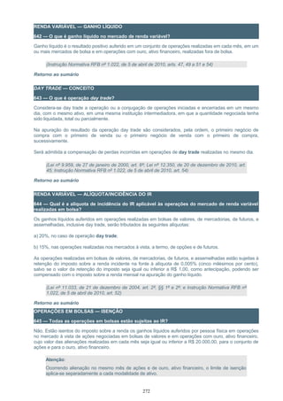 RENDA VARIÁVEL — GANHO LÍQUIDO
642 — O que é ganho líquido no mercado de renda variável?
Ganho líquido é o resultado positivo auferido em um conjunto de operações realizadas em cada mês, em um
ou mais mercados de bolsa e em operações com ouro, ativo financeiro, realizadas fora de bolsa.
(Instrução Normativa RFB nº 1.022, de 5 de abril de 2010, arts. 47, 49 a 51 e 54)
Retorno ao sumário
DAY TRADE — CONCEITO
643 — O que é operação day trade?
Considera-se day trade a operação ou a conjugação de operações iniciadas e encerradas em um mesmo
dia, com o mesmo ativo, em uma mesma instituição intermediadora, em que a quantidade negociada tenha
sido liquidada, total ou parcialmente.
Na apuração do resultado da operação day trade são considerados, pela ordem, o primeiro negócio de
compra com o primeiro de venda ou o primeiro negócio de venda com o primeiro de compra,
sucessivamente.
Será admitida a compensação de perdas incorridas em operações de day trade realizadas no mesmo dia.
(Lei nº 9.959, de 27 de janeiro de 2000, art. 8º; Lei nº 12.350, de 20 de dezembro de 2010, art.
45; Instrução Normativa RFB nº 1.022, de 5 de abril de 2010, art. 54)
Retorno ao sumário
RENDA VARIÁVEL — ALÍQUOTA/INCIDÊNCIA DO IR
644 — Qual é a alíquota de incidência do IR aplicável às operações do mercado de renda variável
realizadas em bolsa?
Os ganhos líquidos auferidos em operações realizadas em bolsas de valores, de mercadorias, de futuros, e
assemelhadas, inclusive day trade, serão tributados às seguintes alíquotas:
a) 20%, no caso de operação day trade;
b) 15%, nas operações realizadas nos mercados à vista, a termo, de opções e de futuros.
As operações realizadas em bolsas de valores, de mercadorias, de futuros, e assemelhadas estão sujeitas à
retenção do imposto sobre a renda incidente na fonte à alíquota de 0,005% (cinco milésimos por cento),
salvo se o valor da retenção do imposto seja igual ou inferior a R$ 1,00, como antecipação, podendo ser
compensado com o imposto sobre a renda mensal na apuração do ganho líquido.
(Lei nº 11.033, de 21 de dezembro de 2004, art. 2º, §§ 1º e 2º; e Instrução Normativa RFB nº
1.022, de 5 de abril de 2010, art. 52)
Retorno ao sumário
OPERAÇÕES EM BOLSAS — ISENÇÃO
645 — Todas as operações em bolsas estão sujeitas ao IR?
Não. Estão isentos do imposto sobre a renda os ganhos líquidos auferidos por pessoa física em operações
no mercado à vista de ações negociadas em bolsas de valores e em operações com ouro, ativo financeiro,
cujo valor das alienações realizadas em cada mês seja igual ou inferior a R$ 20.000,00, para o conjunto de
ações e para o ouro, ativo financeiro.
Atenção:
Ocorrendo alienação no mesmo mês de ações e de ouro, ativo financeiro, o limite de isenção
aplica-se separadamente a cada modalidade de ativo.
272
 