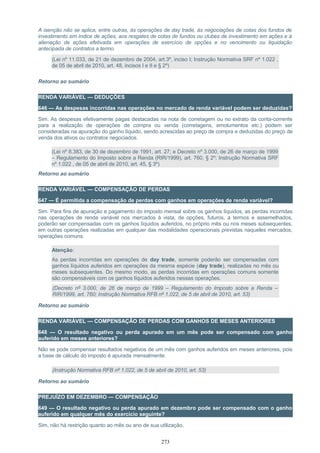 A isenção não se aplica, entre outras, às operações de day trade, às negociações de cotas dos fundos de
investimento em índice de ações, aos resgates de cotas de fundos ou clubes de investimento em ações e à
alienação de ações efetivada em operações de exercício de opções e no vencimento ou liquidação
antecipada de contratos a termo.
(Lei nº 11.033, de 21 de dezembro de 2004, art.3º, inciso I; Instrução Normativa SRF nº 1.022 ,
de 05 de abril de 2010, art. 48, incisos I e II e § 2º)
Retorno ao sumário
RENDA VARIÁVEL — DEDUÇÕES
646 — As despesas incorridas nas operações no mercado de renda variável podem ser deduzidas?
Sim. As despesas efetivamente pagas destacadas na nota de corretagem ou no extrato da conta-corrente
para a realização de operações de compra ou venda (corretagens, emolumentos etc.) podem ser
consideradas na apuração do ganho líquido, sendo acrescidas ao preço de compra e deduzidas do preço de
venda dos ativos ou contratos negociados.
(Lei nº 8.383, de 30 de dezembro de 1991, art. 27; e Decreto nº 3.000, de 26 de março de 1999
– Regulamento do Imposto sobre a Renda (RIR/1999), art. 760, § 2º; Instrução Normativa SRF
nº 1.022 , de 05 de abril de 2010, art. 45, § 3º)
Retorno ao sumário
RENDA VARIÁVEL — COMPENSAÇÃO DE PERDAS
647 — É permitida a compensação de perdas com ganhos em operações de renda variável?
Sim. Para fins de apuração e pagamento do imposto mensal sobre os ganhos líquidos, as perdas incorridas
nas operações de renda variável nos mercados à vista, de opções, futuros, a termos e assemelhados,
poderão ser compensadas com os ganhos líquidos auferidos, no próprio mês ou nos meses subsequentes,
em outras operações realizadas em qualquer das modalidades operacionais previstas naqueles mercados,
operações comuns.
Atenção:
As perdas incorridas em operações de day trade, somente poderão ser compensadas com
ganhos líquidos auferidos em operações da mesma espécie (day trade), realizadas no mês ou
meses subsequentes. Do mesmo modo, as perdas incorridas em operações comuns somente
são compensáveis com os ganhos líquidos auferidos nessas operações.
(Decreto nº 3.000, de 26 de março de 1999 – Regulamento do Imposto sobre a Renda –
RIR/1999, art. 760; Instrução Normativa RFB nº 1.022, de 5 de abril de 2010, art. 53)
Retorno ao sumário
RENDA VARIÁVEL — COMPENSAÇÃO DE PERDAS COM GANHOS DE MESES ANTERIORES
648 — O resultado negativo ou perda apurado em um mês pode ser compensado com ganho
auferido em meses anteriores?
Não se pode compensar resultados negativos de um mês com ganhos auferidos em meses anteriores, pois
a base de cálculo do imposto é apurada mensalmente.
(Instrução Normativa RFB nº 1.022, de 5 de abril de 2010, art. 53)
Retorno ao sumário
PREJUÍZO EM DEZEMBRO — COMPENSAÇÃO
649 — O resultado negativo ou perda apurado em dezembro pode ser compensado com o ganho
auferido em qualquer mês do exercício seguinte?
Sim, não há restrição quanto ao mês ou ano de sua utilização.
273
 