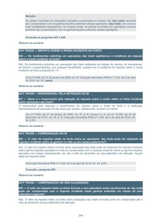 Atenção:
As perdas incorridas em operações iniciadas e encerradas no mesmo dia (day trade) somente
são compensáveis com os ganhos líquidos auferidos nessas operações (day trade), em uma ou
mais modalidades operacionais. Do mesmo modo, as perdas incorridas em operações comuns
somente são compensáveis com os ganhos líquidos auferidos nessas operações.
Consulte as perguntas 647 e 648
Retorno ao sumário
DAY TRADE — IMPOSTO SOBRE A RENDA INCIDENTE NA FONTE
650 — Os rendimentos auferidos em operações day trade sujeitam-se à incidência do imposto
sobre a renda incidente na fonte?
Sim. Os rendimentos auferidos em operações day trade realizadas em bolsas de valores, de mercadorias,
de futuros e assemelhadas, por qualquer beneficiário, sujeitam-se à incidência do imposto sobre a renda
incidente na fonte à alíquota de 1%.
(Lei nº 9.959, de 27 de janeiro de 2000, art. 8º; Instrução Normativa RFB nº 1.022, de 5 de abril
de 2010, art. 54, caput)
Retorno ao sumário
DAY TRADE — RESPONSÁVEL PELA RETENÇÃO DO IR
651 — Quem é o responsável pela retenção do imposto sobre a renda retido na fonte incidente
sobre operações day trade?
O responsável pela retenção e recolhimento do imposto sobre a renda na fonte é a instituição
intermediadora da operação de day trade que receber, diretamente, a ordem do cliente.
(Lei nº 9.959, de 27 de janeiro de 2000, art. 8º, § 4º, incisos I e II; Lei nº 12.350, de 20 de
dezembro de 2010, art. 45, § 3º; Instrução Normativa RFB nº 1.022, de 5 de abril de 2010, art.
54, § 5º)
Retorno ao sumário
DAY TRADE — COMPENSAÇÃO DO IR
652 — O valor do imposto retido na fonte sobre as operações day trade pode ser deduzido do
imposto incidente sobre os ganhos no mês ou em meses posteriores?
Sim. O valor do imposto retido na fonte sobre operações day trade pode ser deduzido do imposto incidente
sobre ganhos líquidos apurados no mês ou compensado com o imposto incidente sobre os ganhos líquidos
apurados nos meses subsequentes, se, até o mês de dezembro do ano-calendário da retenção, houver
saldo de imposto retido.
(Instrução Normativa RFB nº 1.022, de 5 de abril de 2010, art. 54, § 8º)
Consulte a pergunta 653
Retorno ao sumário
DAY TRADE — COMPENSAÇÃO NO ANO-CALENDÁRIO
653 — O valor do imposto retido na fonte durante o ano-calendário sobre rendimentos de day trade
pode ser compensado com o imposto incidente sobre ganhos auferidos em meses do ano-
calendário seguinte?
Não. O valor do imposto retido na fonte sobre operações day trade somente pode ser compensado até o
mês de dezembro do ano-calendário da retenção.
274
 