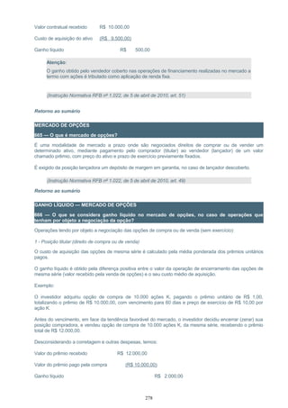 Valor contratual recebido R$ 10.000,00
Custo de aquisição do ativo (R$ 9.500,00)
Ganho líquido R$ 500,00
Atenção:
O ganho obtido pelo vendedor coberto nas operações de financiamento realizadas no mercado a
termo com ações é tributado como aplicação de renda fixa.
(Instrução Normativa RFB nº 1.022, de 5 de abril de 2010, art. 51)
Retorno ao sumário
MERCADO DE OPÇÕES
665 — O que é mercado de opções?
É uma modalidade de mercado a prazo onde são negociados direitos de comprar ou de vender um
determinado ativo, mediante pagamento pelo comprador (titular) ao vendedor (lançador) de um valor
chamado prêmio, com preço do ativo e prazo de exercício previamente fixados.
É exigido da posição lançadora um depósito de margem em garantia, no caso de lançador descoberto.
(Instrução Normativa RFB nº 1.022, de 5 de abril de 2010, art. 49)
Retorno ao sumário
GANHO LÍQUIDO — MERCADO DE OPÇÕES
666 — O que se considera ganho líquido no mercado de opções, no caso de operações que
tenham por objeto a negociação da opção?
Operações tendo por objeto a negociação das opções de compra ou de venda (sem exercício):
1 - Posição titular (direito de compra ou de venda)
O custo de aquisição das opções de mesma série é calculado pela média ponderada dos prêmios unitários
pagos.
O ganho líquido é obtido pela diferença positiva entre o valor da operação de encerramento das opções de
mesma série (valor recebido pela venda de opções) e o seu custo médio de aquisição.
Exemplo:
O investidor adquiriu opção de compra de 10.000 ações K, pagando o prêmio unitário de R$ 1,00,
totalizando o prêmio de R$ 10.000,00, com vencimento para 60 dias e preço de exercício de R$ 10,00 por
ação K.
Antes do vencimento, em face da tendência favorável do mercado, o investidor decidiu encerrar (zerar) sua
posição compradora, e vendeu opção de compra de 10.000 ações K, da mesma série, recebendo o prêmio
total de R$ 12.000,00.
Desconsiderando a corretagem e outras despesas, temos:
Valor do prêmio recebido R$ 12.000,00
Valor do prêmio pago pela compra (R$ 10.000,00)
Ganho líquido R$ 2.000,00
278
 