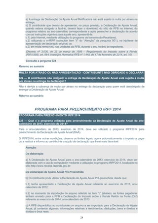 a) A entrega de Declaração de Ajuste Anual Retificadora não está sujeita à multa por atraso na
entrega;
b) O contribuinte que deixou de apresentar, no prazo previsto, a Declaração de Ajuste Anual,
quando estava obrigado a fazê-lo, deverá fazer o download, do sítio da RFB na Internet, do
programa relativo ao ano-calendário correspondente e após preencher a declaração de acordo
com as instruções vigentes para aquele ano, apresentá-la:
b.1) pela Internet, mediante utilização do programa de transmissão Receitanet;
b.2) utilizando o m-IRPF (consultar item “ii” do “Atenção” da pergunta 001), na hipótese de
apresentação de declaração original; ou
b.3) em mídia removível, nas unidades da RFB, durante o seu horário de expediente.
(Decreto nº 3.000, de 26 de março de 1999 – Regulamento do Imposto sobre a Renda
(RIR/1999), art. 964; Instrução Normativa RFB nº 1.445, de 17 de fevereiro de 2014, art. 10)
Consulte a pergunta 024
Retorno ao sumário
MULTA POR ATRASO OU NÃO APRESENTAÇÃO - CONTRIBUINTE NÃO OBRIGADO A DECLARAR
024 — O contribuinte não obrigado à entrega da Declaração de Ajuste Anual está sujeito à multa
por atraso na entrega da declaração?
Não é devida a cobrança de multa por atraso na entrega da declaração para quem está desobrigado de
entregar a Declaração de Ajuste Anual.
Retorno ao sumário
PROGRAMA PARA PREENCHIMENTO IRPF 2014
PROGRAMA PARA PREENCHIMENTO IRPF 2014
025 — Qual é o programa utilizado para preenchimento da Declaração de Ajuste Anual do ano-
calendário de 2013, exercício de 2014?
Para o ano-calendário de 2013, exercício de 2014, deve ser utilizado o programa IRPF2014 para
preenchimento da Declaração de Ajuste Anual (DAA).
O IRPF2014, entre outras condições, observa os limites legais, apura automaticamente o imposto a pagar
ou a restituir e informa ao contribuinte a opção de declaração que lhe é mais favorável.
Atenção:
Da elaboração
a) A Declaração de Ajuste Anual, para o ano-calendário de 2013, exercício de 2014, deve ser
elaborada com o uso do computador mediante a utilização do programa IRPF2014, localizado no
sítio http://www.receita.fazenda.gov.br;
Da Declaração de Ajuste Anual Pré-Preenchida
b) O contribuinte pode utilizar a Declaração de Ajuste Anual Pré-preenchida, desde que:
b.1) tenha apresentado a Declaração de Ajuste Anual referente ao exercício de 2013, ano-
calendário de 2012;
b.2) no momento da importação do arquivo referido no item “c” (abaixo), as fontes pagadoras
tenham enviado para a RFB a Declaração do Imposto sobre a Renda Retido na Fonte (Dirf)
referente ao exercício de 2014, ano-calendário de 2013.
c) A RFB disponibiliza ao contribuinte um arquivo a ser importado para a Declaração de Ajuste
Anual, já contendo algumas informações relativas a rendimentos, deduções, bens e direitos e
dívidas e ônus reais.
28
 