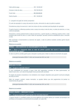 Valor prêmio pago...........................................R$ 20.000,00
Compra à vista do ativo.................................. R$ 160.000,00
Custo total.......................................................R$ 180.000,00
Ganho líquido..................................................R$ 20.000,00
2 - Lançador de opção de venda (comprador)
O custo de aquisição é o preço de exercício do ativo, diminuído do valor do prêmio recebido.
Considera-se preço de exercício o valor de compra do ativo acordado para liquidação da operação.
O ganho líquido é a diferença positiva entre o preço de venda à vista do ativo, na data do exercício, e o seu
custo de aquisição.
Ocorrendo a venda posteriormente à data do exercício, o ganho líquido é a diferença positiva entre o valor
recebido pela venda do ativo e o custo médio de aquisição, apurado conforme estabelecido para o mercado
à vista.
Não ocorrendo o encerramento ou exercício da opção, o valor do prêmio recebido constitui ganho líquido
para o lançador.
Retorno ao sumário
PRÊMIO — NÃO EXERCÍCIO OU ENCERRAMENTO DA OPÇÃO
669 — Qual é o tratamento dado ao valor do prêmio quando não ocorre o exercício ou o
encerramento da opção?
O valor do prêmio constitui ganho para o lançador e perda para o titular na data do vencimento da opção.
(Instrução Normativa RFB nº 1.022, de 5 de abril de 2010, art. 49)
Retorno ao sumário
MERCADO FUTURO
670 — O que é o mercado futuro?
É uma modalidade de mercado a prazo onde são negociados contratos de lotes padronizados, de
determinado ativo, com data de liquidação futura previamente acordada.
É exigida da posição compradora e da vendedora uma margem (depósito) para garantir eventual oscilação
de preço do ativo.
Além da margem, existem, nestes mercados, os ajustes diários que são pagamentos de perdas ou
recebimentos de ganhos.
(Instrução Normativa RFB nº 1.022, de 5 de abril de 2010, art. 50)
Retorno ao sumário
GANHO LÍQUIDO — MERCADO FUTURO
671 — O que se considera ganho líquido nos mercados futuros?
O ganho líquido é o resultado positivo da soma algébrica dos ajustes diários por ocasião da liquidação dos
contratos ou da cessão ou encerramento da posição, em cada mês.
281
 