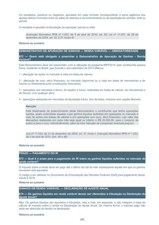 Os resultados, positivos ou negativos, apurados em cada contrato corresponderão à soma algébrica dos
ajustes diários incorridos entre as datas de abertura e de encerramento ou de liquidação do contrato, total ou
parcial.
O resultado é apurado na liquidação da operação, parcial ou total.
(Instrução Normativa RFB nº 1.022, de 5 de abril de 2010, art. 50; Lei nº 11.051, de 29 de
dezembro de 2004, art. 32, § 2º, inciso II)
Retorno ao sumário
DEMONSTRATIVO DE APURAÇÃO DE GANHOS — RENDA VARIÁVEL — OBRIGATORIEDADE
672 — Quem está obrigado a preencher o Demonstrativo de Apuração de Ganhos - Renda
Variável?
Este Demonstrativo deve ser preenchido, com a utilização do programa IRPF2014, pelo contribuinte pessoa
física, residente no Brasil, que durante o ano-calendário de 2013 efetuou:
1 - alienação de ações no mercado à vista em bolsa de valores;
2 - alienação de ouro, ativo financeiro, no mercado disponível ou à vista em bolsa de mercadorias e de
futuros ou diretamente junto a instituições financeiras;
3 - operações nos mercados a termo, de opções e futuro, realizadas em bolsa de valores, de mercadorias e
de futuros, com qualquer ativo;
4 - operações realizadas em mercados de liquidação futura, fora de bolsa, inclusive com opções flexíveis.
Atenção:
Está dispensado do preenchimento deste Demonstrativo o contribuinte que tenha operações
isentas, assim entendidas aquelas cujos ganhos líquidos auferidos em operações no mercado à
vista de ações nas bolsas de valores e em operações com ouro, ativo financeiro, cujo valor das
alienações realizadas em cada mês seja igual ou inferior a R$ 20.000,00, para o conjunto de
ações e para o ouro, individualmente, salvo se tiver intenção de compensar eventual prejuízo.
(Lei nº 11.033, de 21 de dezembro de 2004, art. 3º, inciso I; Instrução Normativa RFB nº 1.022,
de 5 de abril de 2010, arts. 45 e 48)
Retorno ao sumário
PRAZO — PAGAMENTO DO IR
673 — Qual é o prazo para o pagamento do IR sobre os ganhos líquidos auferidos no mercado de
renda variável?
O imposto sobre a renda deve ser pago até o último dia útil do mês subsequente àquele em que os ganhos
houverem sido apurados.
O código a ser utilizado no Documento de Arrecadação das Receitas Federais (Darf) para pagamento desse
tributo é 6015.
Retorno ao sumário
GANHOS EM RENDA VARIÁVEL — DECLARAÇÃO DE AJUSTE ANUAL
674 — Os ganhos líquidos em renda variável devem ser oferecidos à tributação na Declaração de
Ajuste Anual?
Não. Os ganhos líquidos são apurados e tributados, mês a mês, em separado, e não integram a base de
cálculo do imposto sobre a renda na Declaração de Ajuste Anual. Da mesma forma, o imposto pago não
pode ser deduzido do devido na declaração.
Retorno ao sumário
282
 