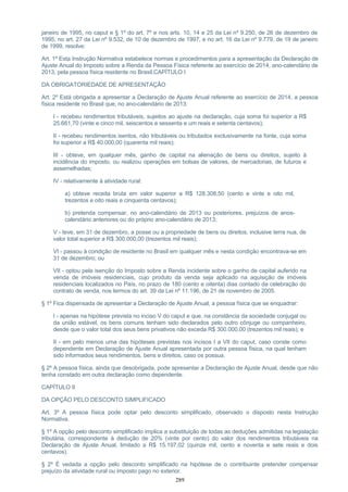 janeiro de 1995, no caput e § 1º do art. 7º e nos arts. 10, 14 e 25 da Lei nº 9.250, de 26 de dezembro de
1995, no art. 27 da Lei nº 9.532, de 10 de dezembro de 1997, e no art. 16 da Lei nº 9.779, de 19 de janeiro
de 1999, resolve:
Art. 1º Esta Instrução Normativa estabelece normas e procedimentos para a apresentação da Declaração de
Ajuste Anual do Imposto sobre a Renda da Pessoa Física referente ao exercício de 2014, ano-calendário de
2013, pela pessoa física residente no Brasil.CAPÍTULO I
DA OBRIGATORIEDADE DE APRESENTAÇÃO
Art. 2º Está obrigada a apresentar a Declaração de Ajuste Anual referente ao exercício de 2014, a pessoa
física residente no Brasil que, no ano-calendário de 2013:
I - recebeu rendimentos tributáveis, sujeitos ao ajuste na declaração, cuja soma foi superior a R$
25.661,70 (vinte e cinco mil, seiscentos e sessenta e um reais e setenta centavos);
II - recebeu rendimentos isentos, não tributáveis ou tributados exclusivamente na fonte, cuja soma
foi superior a R$ 40.000,00 (quarenta mil reais);
III - obteve, em qualquer mês, ganho de capital na alienação de bens ou direitos, sujeito à
incidência do imposto, ou realizou operações em bolsas de valores, de mercadorias, de futuros e
assemelhadas;
IV - relativamente à atividade rural:
a) obteve receita bruta em valor superior a R$ 128.308,50 (cento e vinte e oito mil,
trezentos e oito reais e cinquenta centavos);
b) pretenda compensar, no ano-calendário de 2013 ou posteriores, prejuízos de anos-
calendário anteriores ou do próprio ano-calendário de 2013;
V - teve, em 31 de dezembro, a posse ou a propriedade de bens ou direitos, inclusive terra nua, de
valor total superior a R$ 300.000,00 (trezentos mil reais);
VI - passou à condição de residente no Brasil em qualquer mês e nesta condição encontrava-se em
31 de dezembro; ou
VII - optou pela isenção do Imposto sobre a Renda incidente sobre o ganho de capital auferido na
venda de imóveis residenciais, cujo produto da venda seja aplicado na aquisição de imóveis
residenciais localizados no País, no prazo de 180 (cento e oitenta) dias contado da celebração do
contrato de venda, nos termos do art. 39 da Lei nº 11.196, de 21 de novembro de 2005.
§ 1º Fica dispensada de apresentar a Declaração de Ajuste Anual, a pessoa física que se enquadrar:
I - apenas na hipótese prevista no inciso V do caput e que, na constância da sociedade conjugal ou
da união estável, os bens comuns tenham sido declarados pelo outro cônjuge ou companheiro,
desde que o valor total dos seus bens privativos não exceda R$ 300.000,00 (trezentos mil reais); e
II - em pelo menos uma das hipóteses previstas nos incisos I a VII do caput, caso conste como
dependente em Declaração de Ajuste Anual apresentada por outra pessoa física, na qual tenham
sido informados seus rendimentos, bens e direitos, caso os possua.
§ 2º A pessoa física, ainda que desobrigada, pode apresentar a Declaração de Ajuste Anual, desde que não
tenha constado em outra declaração como dependente.
CAPÍTULO II
DA OPÇÃO PELO DESCONTO SIMPLIFICADO
Art. 3º A pessoa física pode optar pelo desconto simplificado, observado o disposto nesta Instrução
Normativa.
§ 1º A opção pelo desconto simplificado implica a substituição de todas as deduções admitidas na legislação
tributária, correspondente à dedução de 20% (vinte por cento) do valor dos rendimentos tributáveis na
Declaração de Ajuste Anual, limitado a R$ 15.197,02 (quinze mil, cento e noventa e sete reais e dois
centavos).
§ 2º É vedada a opção pelo desconto simplificado na hipótese de o contribuinte pretender compensar
prejuízo da atividade rural ou imposto pago no exterior.
289
 