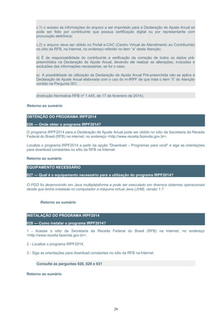 c.1) o acesso às informações do arquivo a ser importado para a Declaração de Ajuste Anual só
pode ser feito por contribuinte que possua certificação digital ou por representante com
procuração eletrônica;
c.2) o arquivo deve ser obtido no Portal e-CAC (Centro Virtual de Atendimento ao Contribuinte)
no sítio da RFB, na Internet, no endereço referido no item “a” deste Atenção;
d) É de responsabilidade do contribuinte a verificação da correção de todos os dados pré-
preenchidos na Declaração de Ajuste Anual, devendo ele realizar as alterações, inclusões e
exclusões das informações necessárias, se for o caso.
e) A possibilidade de utilização da Declaração de Ajuste Anual Pré-preenchida não se aplica à
Declaração de Ajuste Anual elaborada com o uso do m-IRPF de que trata o item “ii” do Atenção
contido na Pergunta 001.
(Instrução Normativa RFB nº 1.445, de 17 de fevereiro de 2014).
Retorno ao sumário
OBTENÇÃO DO PROGRAMA IRPF2014
026 — Onde obter o programa IRPF2014?
O programa IRPF2014 para a Declaração de Ajuste Anual pode ser obtido no sítio da Secretaria da Receita
Federal do Brasil (RFB) na internet, no endereço <http://www.receita.fazenda.gov.br>.
Localize o programa IRPF2014 a partir da opção "Download – Programas para você" e siga as orientações
para download constantes no sítio da RFB na Internet.
Retorno ao sumário
EQUIPAMENTO NECESSÁRIO
027 — Qual é o equipamento necessário para a utilização do programa IRPF2014?
O PGD foi desenvolvido em Java multiplataforma e pode ser executado em diversos sistemas operacionais
desde que tenha instalada no computador a máquina virtual Java (JVM), versão 1.7.
Retorno ao sumário
INSTALAÇÃO DO PROGRAMA IRPF2014
028 — Como instalar o programa IRPF2014?
1 - Acesse o sítio da Secretaria da Receita Federal do Brasil (RFB) na Internet, no endereço
<http://www.receita.fazenda.gov.br>;
2 - Localize o programa IRPF2014;
3 - Siga as orientações para download constantes no sítio da RFB na Internet.
Consulte as perguntas 026, 029 e 031
Retorno ao sumário
29
 