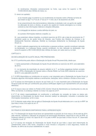 d) rendimentos tributados exclusivamente na fonte, cuja soma foi superior a R$
10.000.000,00 (dez milhões de reais); ou
II - terem se sujeitado:
a) ao imposto pago no exterior ou ao recolhimento do Imposto sobre a Renda na fonte de
que tratam os §§ 1º e 2º do art. 2º da Lei nº 11.033, de 21 de dezembro de 2004;
b) ao preenchimento dos demonstrativos referentes à atividade rural, ao ganho de capital
na alienação de bens e direitos, ao ganho de capital em moeda estrangeira ou à renda
variável ou das informações relativas a doações efetuadas;
c) à obrigação de declarar a saída definitiva do país; ou
d) a prestar informações relativas a espólio; ou
III - que pretendam efetuar doações, no próprio exercício de 2014, até a data de vencimento da 1ª
(primeira) quota ou da quota única do imposto, aos Fundos dos Direitos da Criança e do
Adolescente Nacional, estaduais, Distrital ou municipais diretamente na Declaração de Ajuste
Anual; ou
IV - terem realizado pagamentos de rendimentos a pessoas jurídicas, quando constituam dedução
na declaração, ou a pessoas físicas, quando constituam, ou não, dedução na declaração, cuja
soma foi superior a R$ 10.000.000,00 (dez milhões de reais), em cada caso ou no total.
CAPÍTULO V
DA DECLARAÇÃO DE AJUSTE ANUAL PRÉ-PREENCHIDA
Art. 6º O contribuinte pode utilizar a Declaração de Ajuste Anual Pré-preenchida, desde que:
I - tenha apresentado a Declaração de Ajuste Anual referente ao exercício de 2013, ano-calendário
de 2012;
II - no momento da importação do arquivo referido no § 1º, as fontes pagadoras tenham enviado
para a RFB a Declaração do Imposto sobre a Renda Retido na Fonte (Dirf) referente ao exercício
de 2014, ano-calendário de 2013.
§ 1º A RFB disponibiliza ao contribuinte um arquivo a ser importado para a Declaração de Ajuste Anual, já
contendo algumas informações relativas a rendimentos, deduções, bens e direitos e dívidas e ônus reais.
§ 2º O acesso às informações do arquivo de que trata o § 1º a ser importado para a Declaração de Ajuste
Anual só pode ser feito por contribuinte que possua certificação digital ou por representante com procuração
eletrônica.
§ 3º O arquivo deve ser obtido no Portal e-CAC (Centro Virtual de Atendimento ao Contribuinte) no sítio da
RFB, na Internet, no endereço referido no inciso I do caput do art 4º.
§ 4º É de inteira responsabilidade do contribuinte a verificação da correção de todos os dados pré-
preenchidos na Declaração de Ajuste Anual, devendo realizar as alterações, inclusões e exclusões das
informações necessárias, se for o caso.
§ 5º O disposto neste artigo não se aplica à Declaração de Ajuste Anual elaborada com o uso do m-IRPF de
que trata o inciso II do caput do art. 4º.
CAPÍTULO VI
DO PRAZO E DOS MEIOS DISPONÍVEIS PARA A APRESENTAÇÃO
Art. 7º A Declaração de Ajuste Anual deve ser apresentada no período de 6 de março a 30 de abril de 2014,
pela Internet, mediante a utilização do programa de transmissão Receitanet, disponível no sítio da RFB, no
endereço referido no inciso I do caput do art. 4º ou pelo m-IRPF de que trata o inciso II do art. 4º, observado
o disposto no art. 5º.
§ 1º O serviço de recepção da Declaração de Ajuste Anual de que trata o caput será interrompido às
23h59min59s (vinte e três horas, cinquenta e nove minutos e cinquenta e nove segundos), horário de
Brasília, do último dia do prazo estabelecido no caput.
291
 