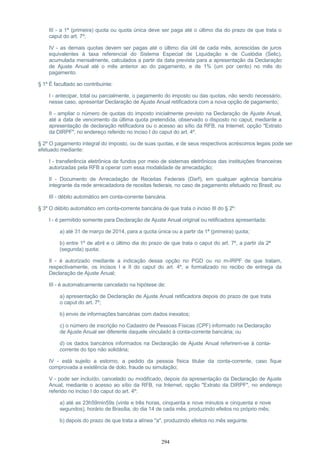 III - a 1ª (primeira) quota ou quota única deve ser paga até o último dia do prazo de que trata o
caput do art. 7º;
IV - as demais quotas devem ser pagas até o último dia útil de cada mês, acrescidas de juros
equivalentes à taxa referencial do Sistema Especial de Liquidação e de Custódia (Selic),
acumulada mensalmente, calculados a partir da data prevista para a apresentação da Declaração
de Ajuste Anual até o mês anterior ao do pagamento, e de 1% (um por cento) no mês do
pagamento.
§ 1º É facultado ao contribuinte:
I - antecipar, total ou parcialmente, o pagamento do imposto ou das quotas, não sendo necessário,
nesse caso, apresentar Declaração de Ajuste Anual retificadora com a nova opção de pagamento;
II - ampliar o número de quotas do imposto inicialmente previsto na Declaração de Ajuste Anual,
até a data de vencimento da última quota pretendida, observado o disposto no caput, mediante a
apresentação de declaração retificadora ou o acesso ao sítio da RFB, na Internet, opção "Extrato
da DIRPF", no endereço referido no inciso I do caput do art. 4º.
§ 2º O pagamento integral do imposto, ou de suas quotas, e de seus respectivos acréscimos legais pode ser
efetuado mediante:
I - transferência eletrônica de fundos por meio de sistemas eletrônicos das instituições financeiras
autorizadas pela RFB a operar com essa modalidade de arrecadação;
II - Documento de Arrecadação de Receitas Federais (Darf), em qualquer agência bancária
integrante da rede arrecadadora de receitas federais, no caso de pagamento efetuado no Brasil; ou
III - débito automático em conta-corrente bancária.
§ 3º O débito automático em conta-corrente bancária de que trata o inciso III do § 2º:
I - é permitido somente para Declaração de Ajuste Anual original ou retificadora apresentada:
a) até 31 de março de 2014, para a quota única ou a partir da 1ª (primeira) quota;
b) entre 1º de abril e o último dia do prazo de que trata o caput do art. 7º, a partir da 2ª
(segunda) quota;
II - é autorizado mediante a indicação dessa opção no PGD ou no m-IRPF de que tratam,
respectivamente, os incisos I e II do caput do art. 4º, e formalizado no recibo de entrega da
Declaração de Ajuste Anual;
III - é automaticamente cancelado na hipótese de:
a) apresentação de Declaração de Ajuste Anual retificadora depois do prazo de que trata
o caput do art. 7º;
b) envio de informações bancárias com dados inexatos;
c) o número de inscrição no Cadastro de Pessoas Físicas (CPF) informado na Declaração
de Ajuste Anual ser diferente daquele vinculado à conta-corrente bancária; ou
d) os dados bancários informados na Declaração de Ajuste Anual referirem-se à conta-
corrente do tipo não solidária;
IV - está sujeito a estorno, a pedido da pessoa física titular da conta-corrente, caso fique
comprovada a existência de dolo, fraude ou simulação;
V - pode ser incluído, cancelado ou modificado, depois da apresentação da Declaração de Ajuste
Anual, mediante o acesso ao sítio da RFB, na Internet, opção "Extrato da DIRPF", no endereço
referido no inciso I do caput do art. 4º:
a) até as 23h59min59s (vinte e três horas, cinquenta e nove minutos e cinquenta e nove
segundos), horário de Brasília, do dia 14 de cada mês, produzindo efeitos no próprio mês;
b) depois do prazo de que trata a alínea "a", produzindo efeitos no mês seguinte.
294
 