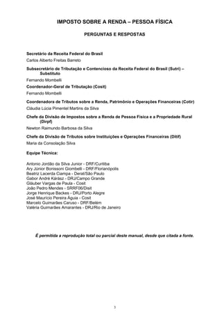 IMPOSTO SOBRE A RENDA – PESSOA FÍSICA
PERGUNTAS E RESPOSTAS
Secretário da Receita Federal do Brasil
Carlos Alberto Freitas Barreto
Subsecretário de Tributação e Contencioso da Receita Federal do Brasil (Sutri) –
Substituto
Fernando Mombelli
Coordenador-Geral de Tributação (Cosit)
Fernando Mombelli
Coordenadora de Tributos sobre a Renda, Patrimônio e Operações Financeiras (Cotir)
Cláudia Lúcia Pimentel Martins da Silva
Chefe da Divisão de Impostos sobre a Renda de Pessoa Física e a Propriedade Rural
(Dirpf)
Newton Raimundo Barbosa da Silva
Chefe da Divisão de Tributos sobre Instituições e Operações Financeiras (Ditif)
Maria da Consolação Silva
Equipe Técnica:
Antonio Jordão da Silva Junior - DRF/Curitiba
Ary Júnior Bonissoni Giombelli - DRF/Florianópolis
Beatriz Lacerda Ciampa - Derat/São Paulo
Gabor André Kárász - DRJ/Campo Grande
Gláuber Vargas de Paula - Cosit
João Pedro Mendes - SRRF06/Disit
Jorge Henrique Backes - DRJ/Porto Alegre
José Maurício Pereira Águia - Cosit
Marcelo Guimarães Caruso - DRF/Belém
Valéria Guimarães Amarantes - DRJ/Rio de Janeiro
É permitida a reprodução total ou parcial deste manual, desde que citada a fonte.
3
 