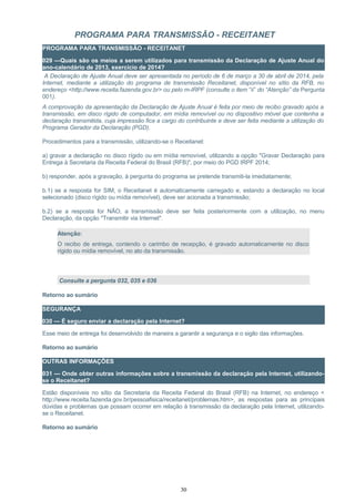 PROGRAMA PARA TRANSMISSÃO - RECEITANET
PROGRAMA PARA TRANSMISSÃO - RECEITANET
029 —Quais são os meios a serem utilizados para transmissão da Declaração de Ajuste Anual do
ano-calendário de 2013, exercício de 2014?
A Declaração de Ajuste Anual deve ser apresentada no período de 6 de março a 30 de abril de 2014, pela
Internet, mediante a utilização do programa de transmissão Receitanet, disponível no sítio da RFB, no
endereço <http://www.receita.fazenda.gov.br> ou pelo m-IRPF (consulte o item “ii” do “Atenção” da Pergunta
001).
A comprovação da apresentação da Declaração de Ajuste Anual é feita por meio de recibo gravado após a
transmissão, em disco rígido de computador, em mídia removível ou no dispositivo móvel que contenha a
declaração transmitida, cuja impressão fica a cargo do contribuinte e deve ser feita mediante a utilização do
Programa Gerador da Declaração (PGD).
Procedimentos para a transmissão, utilizando-se o Receitanet:
a) gravar a declaração no disco rígido ou em mídia removível, utilizando a opção "Gravar Declaração para
Entrega à Secretaria da Receita Federal do Brasil (RFB)", por meio do PGD IRPF 2014;
b) responder, após a gravação, à pergunta do programa se pretende transmiti-la imediatamente;
b.1) se a resposta for SIM, o Receitanet é automaticamente carregado e, estando a declaração no local
selecionado (disco rígido ou mídia removível), deve ser acionada a transmissão;
b.2) se a resposta for NÃO, a transmissão deve ser feita posteriormente com a utilização, no menu
Declaração, da opção "Transmitir via Internet".
Atenção:
O recibo de entrega, contendo o carimbo de recepção, é gravado automaticamente no disco
rígido ou mídia removível, no ato da transmissão.
Consulte a pergunta 032, 035 e 036
Retorno ao sumário
SEGURANÇA
030 — É seguro enviar a declaração pela Internet?
Esse meio de entrega foi desenvolvido de maneira a garantir a segurança e o sigilo das informações.
Retorno ao sumário
OUTRAS INFORMAÇÕES
031 — Onde obter outras informações sobre a transmissão da declaração pela Internet, utilizando-
se o Receitanet?
Estão disponíveis no sítio da Secretaria da Receita Federal do Brasil (RFB) na Internet, no endereço <
http://www.receita.fazenda.gov.br/pessoafisica/receitanet/problemas.htm>, as respostas para as principais
dúvidas e problemas que possam ocorrer em relação à transmissão da declaração pela Internet, utilizando-
se o Receitanet.
Retorno ao sumário
30
 