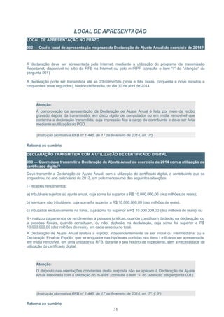 LOCAL DE APRESENTAÇÃO
LOCAL DE APRESENTAÇÃO NO PRAZO
032 — Qual o local de apresentação no prazo da Declaração de Ajuste Anual do exercício de 2014?
A declaração deve ser apresentada pela Internet, mediante a utilização do programa de transmissão
Receitanet, disponível no sítio da RFB na Internet ou pelo m-IRPF (consulte o item “ii” do “Atenção” da
pergunta 001)
A declaração pode ser transmitida até as 23h59min59s (vinte e três horas, cinquenta e nove minutos e
cinquenta e nove segundos), horário de Brasília, do dia 30 de abril de 2014.
Atenção:
A comprovação da apresentação da Declaração de Ajuste Anual é feita por meio de recibo
gravado depois da transmissão, em disco rígido de computador ou em mídia removível que
contenha a declaração transmitida, cuja impressão fica a cargo do contribuinte e deve ser feita
mediante a utilização do PGD.
(Instrução Normativa RFB nº 1.445, de 17 de fevereiro de 2014, art. 7º)
Retorno ao sumário
DECLARAÇÃO TRANSMITIDA COM A UTILIZAÇÃO DE CERTIFICADO DIGITAL
033 — Quem deve transmitir a Declaração de Ajuste Anual do exercício de 2014 com a utilização de
certificado digital?
Deve transmitir a Declaração de Ajuste Anual, com a utilização de certificado digital, o contribuinte que se
enquadrou, no ano-calendário de 2013, em pelo menos uma das seguintes situações:
I - recebeu rendimentos:
a) tributáveis sujeitos ao ajuste anual, cuja soma foi superior a R$ 10.000.000,00 (dez milhões de reais);
b) isentos e não tributáveis, cuja soma foi superior a R$ 10.000.000,00 (dez milhões de reais);
c) tributados exclusivamente na fonte, cuja soma foi superior a R$ 10.000.000,00 (dez milhões de reais); ou
II - realizou pagamentos de rendimentos a pessoas jurídicas, quando constituam dedução na declaração, ou
a pessoas físicas, quando constituam, ou não, dedução na declaração, cuja soma foi superior a R$
10.000.000,00 (dez milhões de reais), em cada caso ou no total.
A Declaração de Ajuste Anual relativa a espólio, independentemente de ser inicial ou intermediária, ou a
Declaração Final de Espólio, que se enquadre nas hipóteses contidas nos itens I e II deve ser apresentada,
em mídia removível, em uma unidade da RFB, durante o seu horário de expediente, sem a necessidade de
utilização de certificado digital.
Atenção:
O disposto nas orientações constantes desta resposta não se aplicam à Declaração de Ajuste
Anual elaborada com a utilização do m-IRPF (consulte o item “ii” do “Atenção” da pergunta 001)
(Instrução Normativa RFB nº 1.445, de 17 de fevereiro de 2014, art. 7º, § 3º)
Retorno ao sumário
31
 