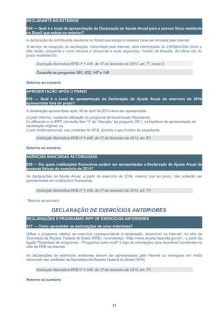 DECLARANTE NO EXTERIOR
034 — Qual é o local de apresentação da Declaração de Ajuste Anual para a pessoa física residente
no Brasil que esteja no exterior?
A declaração de contribuinte residente no Brasil que esteja no exterior deve ser enviada pela Internet.
O serviço de recepção da declaração, transmitida pela Internet, será interrompido às 23h59min59s (vinte e
três horas, cinquenta e nove minutos e cinquenta e nove segundos), horário de Brasília, do último dia do
prazo estabelecido.
(Instrução Normativa RFB nº 1.445, de 17 de fevereiro de 2014, art. 7º, inciso I)
Consulte as perguntas 001, 032, 147 e 148
Retorno ao sumário
APRESENTAÇÃO APÓS O PRAZO
035 — Qual é o local de apresentação da Declaração de Ajuste Anual do exercício de 2014
apresentada fora do prazo?
A declaração apresentada após 30 de abril de 2014 deve ser apresentada:
a) pela Internet, mediante utilização do programa de transmissão Receitanet;
b) utilizando o m-IRPF (consulte item “ii” do “Atenção” da pergunta 001), na hipótese de apresentação de
declaração original; ou
c) em mídia removível, nas unidades da RFB, durante o seu horário de expediente.
(Instrução Normativa RFB nº 1.445, de 17 de fevereiro de 2014, art. 8º)
Retorno ao sumário
AGÊNCIAS BANCÁRIAS AUTORIZADAS
036 — Em quais instituições financeiras podem ser apresentadas a Declaração de Ajuste Anual de
pessoas físicas do exercício de 2014?
As declarações de Ajuste Anual, a partir do exercício de 2014, mesmo que no prazo, não poderão ser
apresentadas em instituições financeiras.
(Instrução Normativa RFB nº 1.445, de 17 de fevereiro de 2014, art. 7º)
Retorno ao sumário
DECLARAÇÃO DE EXERCÍCIOS ANTERIORES
DECLARAÇÕES E PROGRAMAS IRPF DE EXERCÍCIOS ANTERIORES
037 — Como apresentar as declarações de anos anteriores?
Utilize o programa relativo ao exercício correspondente à declaração, disponível na Internet, no sítio da
Secretaria da Receita Federal do Brasil (RFB), no endereço <http://www.receita.fazenda.gov.br>, a partir da
opção "Download de programas – Programas para você" e siga as orientações para download constantes no
sítio da RFB na Internet.
As declarações de exercícios anteriores devem ser apresentadas pela Internet ou entregues em mídia
removível nas unidades da Secretaria da Receita Federal do Brasil (RFB).
(Instrução Normativa RFB nº 1.445, de 17 de fevereiro de 2014, art. 7º)
Retorno ao sumário
32
 
