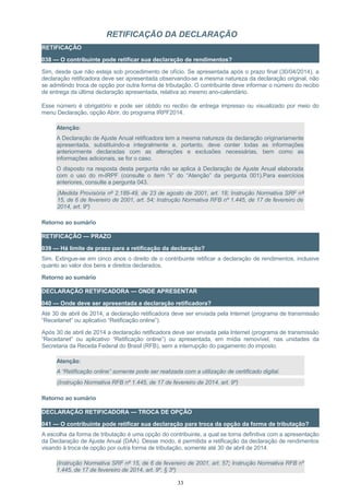 RETIFICAÇÃO DA DECLARAÇÃO
RETIFICAÇÃO
038 — O contribuinte pode retificar sua declaração de rendimentos?
Sim, desde que não esteja sob procedimento de ofício. Se apresentada após o prazo final (30/04/2014), a
declaração retificadora deve ser apresentada observando-se a mesma natureza da declaração original, não
se admitindo troca de opção por outra forma de tributação. O contribuinte deve informar o número do recibo
de entrega da última declaração apresentada, relativa ao mesmo ano-calendário.
Esse número é obrigatório e pode ser obtido no recibo de entrega impresso ou visualizado por meio do
menu Declaração, opção Abrir, do programa IRPF2014.
Atenção:
A Declaração de Ajuste Anual retificadora tem a mesma natureza da declaração originariamente
apresentada, substituindo-a integralmente e, portanto, deve conter todas as informações
anteriormente declaradas com as alterações e exclusões necessárias, bem como as
informações adicionais, se for o caso.
O disposto na resposta desta pergunta não se aplica à Declaração de Ajuste Anual elaborada
com o uso do m-IRPF (consulte o item “ii” do “Atenção” da pergunta 001).Para exercícios
anteriores, consulte a pergunta 043.
(Medida Provisória nº 2.189-49, de 23 de agosto de 2001, art. 18; Instrução Normativa SRF nº
15, de 6 de fevereiro de 2001, art. 54; Instrução Normativa RFB nº 1.445, de 17 de fevereiro de
2014, art. 9º)
Retorno ao sumário
RETIFICAÇÃO — PRAZO
039 — Há limite de prazo para a retificação da declaração?
Sim. Extingue-se em cinco anos o direito de o contribuinte retificar a declaração de rendimentos, inclusive
quanto ao valor dos bens e direitos declarados.
Retorno ao sumário
DECLARAÇÃO RETIFICADORA — ONDE APRESENTAR
040 — Onde deve ser apresentada a declaração retificadora?
Até 30 de abril de 2014, a declaração retificadora deve ser enviada pela Internet (programa de transmissão
“Receitanet” ou aplicativo “Retificação online”).
Após 30 de abril de 2014 a declaração retificadora deve ser enviada pela Internet (programa de transmissão
“Receitanet” ou aplicativo “Retificação online”) ou apresentada, em mídia removível, nas unidades da
Secretaria da Receita Federal do Brasil (RFB), sem a interrupção do pagamento do imposto.
Atenção:
A “Retificação online” somente pode ser realizada com a utilização de certificado digital.
(Instrução Normativa RFB nº 1.445, de 17 de fevereiro de 2014, art. 9º)
Retorno ao sumário
DECLARAÇÃO RETIFICADORA — TROCA DE OPÇÃO
041 — O contribuinte pode retificar sua declaração para troca da opção da forma de tributação?
A escolha da forma de tributação é uma opção do contribuinte, a qual se torna definitiva com a apresentação
da Declaração de Ajuste Anual (DAA). Desse modo, é permitida a retificação da declaração de rendimentos
visando à troca de opção por outra forma de tributação, somente até 30 de abril de 2014.
(Instrução Normativa SRF nº 15, de 6 de fevereiro de 2001, art. 57; Instrução Normativa RFB nº
1.445, de 17 de fevereiro de 2014, art. 9º, § 3º)
33
 